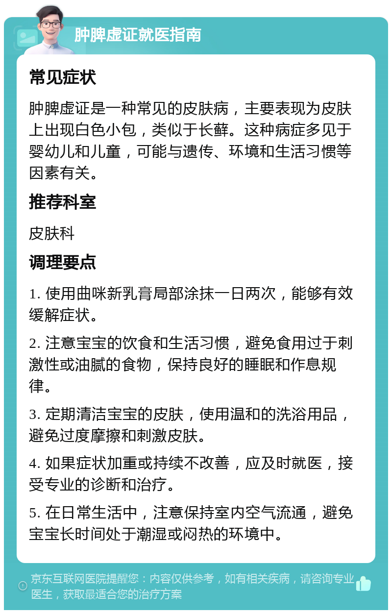 肿脾虚证就医指南 常见症状 肿脾虚证是一种常见的皮肤病，主要表现为皮肤上出现白色小包，类似于长藓。这种病症多见于婴幼儿和儿童，可能与遗传、环境和生活习惯等因素有关。 推荐科室 皮肤科 调理要点 1. 使用曲咪新乳膏局部涂抹一日两次，能够有效缓解症状。 2. 注意宝宝的饮食和生活习惯，避免食用过于刺激性或油腻的食物，保持良好的睡眠和作息规律。 3. 定期清洁宝宝的皮肤，使用温和的洗浴用品，避免过度摩擦和刺激皮肤。 4. 如果症状加重或持续不改善，应及时就医，接受专业的诊断和治疗。 5. 在日常生活中，注意保持室内空气流通，避免宝宝长时间处于潮湿或闷热的环境中。