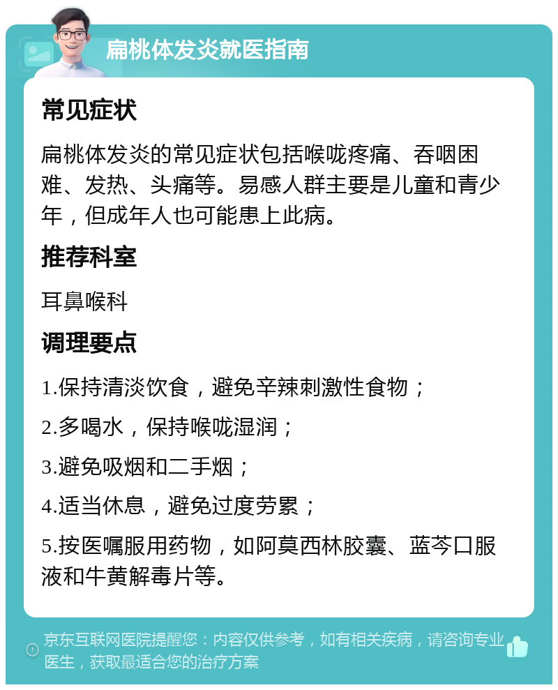 扁桃体发炎就医指南 常见症状 扁桃体发炎的常见症状包括喉咙疼痛、吞咽困难、发热、头痛等。易感人群主要是儿童和青少年，但成年人也可能患上此病。 推荐科室 耳鼻喉科 调理要点 1.保持清淡饮食，避免辛辣刺激性食物； 2.多喝水，保持喉咙湿润； 3.避免吸烟和二手烟； 4.适当休息，避免过度劳累； 5.按医嘱服用药物，如阿莫西林胶囊、蓝芩口服液和牛黄解毒片等。