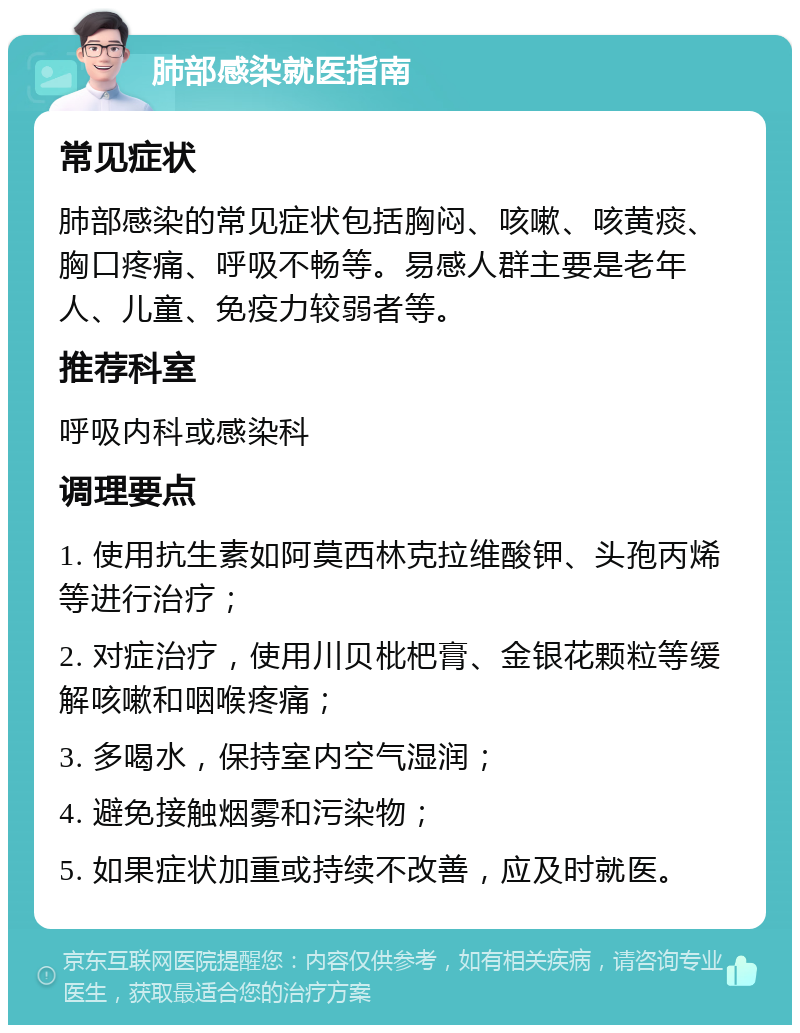 肺部感染就医指南 常见症状 肺部感染的常见症状包括胸闷、咳嗽、咳黄痰、胸口疼痛、呼吸不畅等。易感人群主要是老年人、儿童、免疫力较弱者等。 推荐科室 呼吸内科或感染科 调理要点 1. 使用抗生素如阿莫西林克拉维酸钾、头孢丙烯等进行治疗； 2. 对症治疗，使用川贝枇杷膏、金银花颗粒等缓解咳嗽和咽喉疼痛； 3. 多喝水，保持室内空气湿润； 4. 避免接触烟雾和污染物； 5. 如果症状加重或持续不改善，应及时就医。