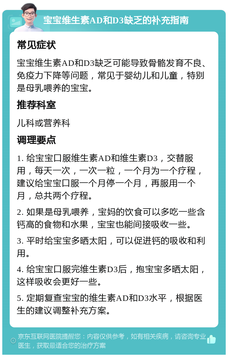 宝宝维生素AD和D3缺乏的补充指南 常见症状 宝宝维生素AD和D3缺乏可能导致骨骼发育不良、免疫力下降等问题，常见于婴幼儿和儿童，特别是母乳喂养的宝宝。 推荐科室 儿科或营养科 调理要点 1. 给宝宝口服维生素AD和维生素D3，交替服用，每天一次，一次一粒，一个月为一个疗程，建议给宝宝口服一个月停一个月，再服用一个月，总共两个疗程。 2. 如果是母乳喂养，宝妈的饮食可以多吃一些含钙高的食物和水果，宝宝也能间接吸收一些。 3. 平时给宝宝多晒太阳，可以促进钙的吸收和利用。 4. 给宝宝口服完维生素D3后，抱宝宝多晒太阳，这样吸收会更好一些。 5. 定期复查宝宝的维生素AD和D3水平，根据医生的建议调整补充方案。