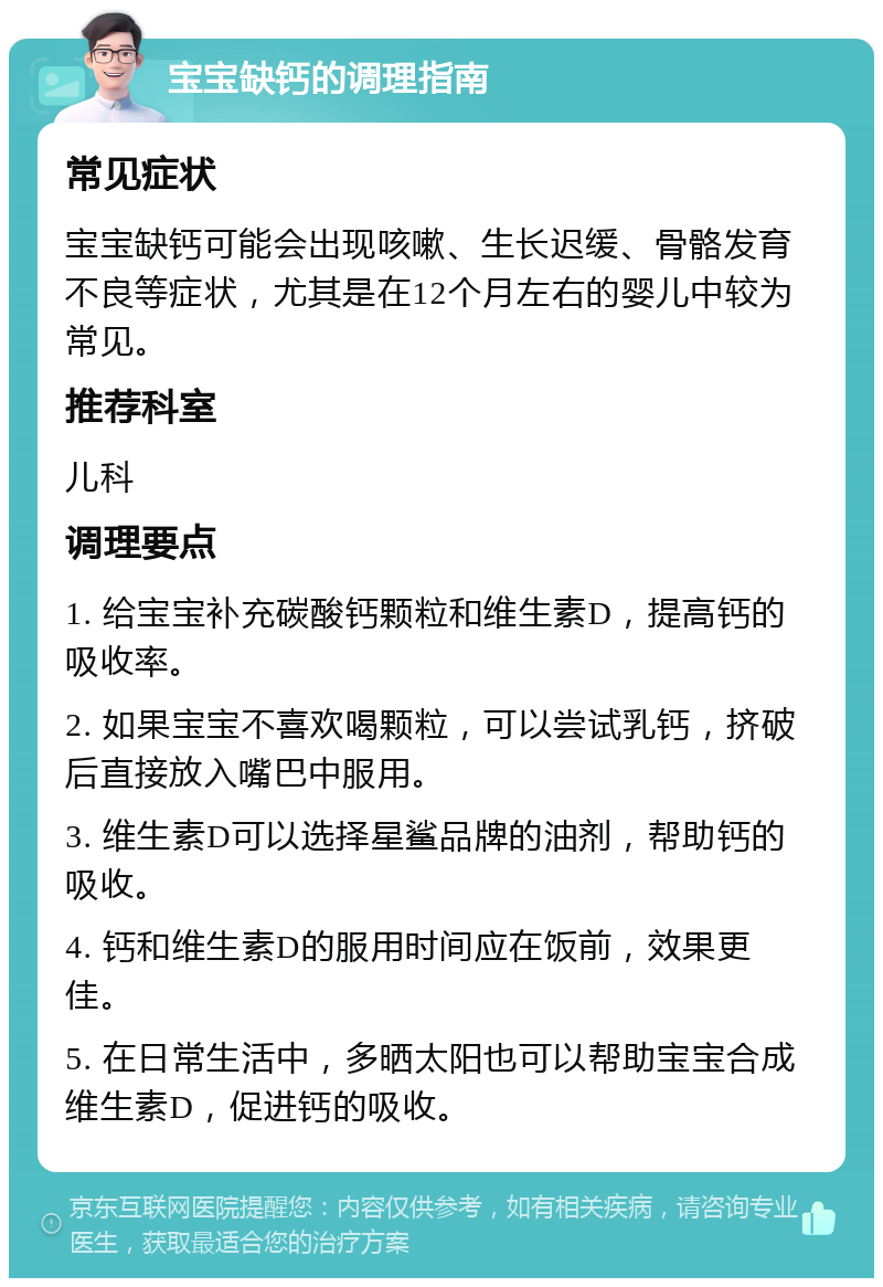 宝宝缺钙的调理指南 常见症状 宝宝缺钙可能会出现咳嗽、生长迟缓、骨骼发育不良等症状，尤其是在12个月左右的婴儿中较为常见。 推荐科室 儿科 调理要点 1. 给宝宝补充碳酸钙颗粒和维生素D，提高钙的吸收率。 2. 如果宝宝不喜欢喝颗粒，可以尝试乳钙，挤破后直接放入嘴巴中服用。 3. 维生素D可以选择星鲨品牌的油剂，帮助钙的吸收。 4. 钙和维生素D的服用时间应在饭前，效果更佳。 5. 在日常生活中，多晒太阳也可以帮助宝宝合成维生素D，促进钙的吸收。