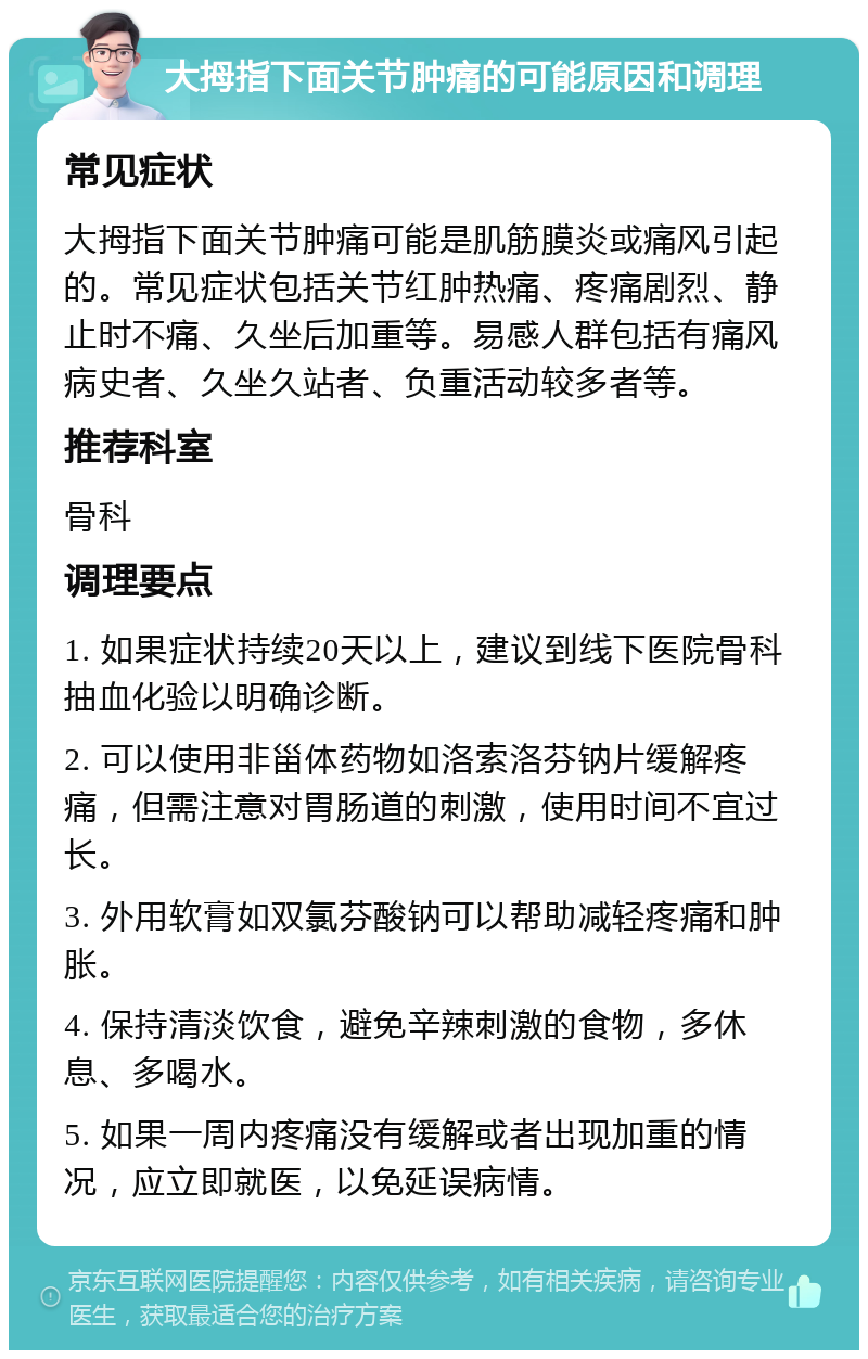 大拇指下面关节肿痛的可能原因和调理 常见症状 大拇指下面关节肿痛可能是肌筋膜炎或痛风引起的。常见症状包括关节红肿热痛、疼痛剧烈、静止时不痛、久坐后加重等。易感人群包括有痛风病史者、久坐久站者、负重活动较多者等。 推荐科室 骨科 调理要点 1. 如果症状持续20天以上，建议到线下医院骨科抽血化验以明确诊断。 2. 可以使用非甾体药物如洛索洛芬钠片缓解疼痛，但需注意对胃肠道的刺激，使用时间不宜过长。 3. 外用软膏如双氯芬酸钠可以帮助减轻疼痛和肿胀。 4. 保持清淡饮食，避免辛辣刺激的食物，多休息、多喝水。 5. 如果一周内疼痛没有缓解或者出现加重的情况，应立即就医，以免延误病情。