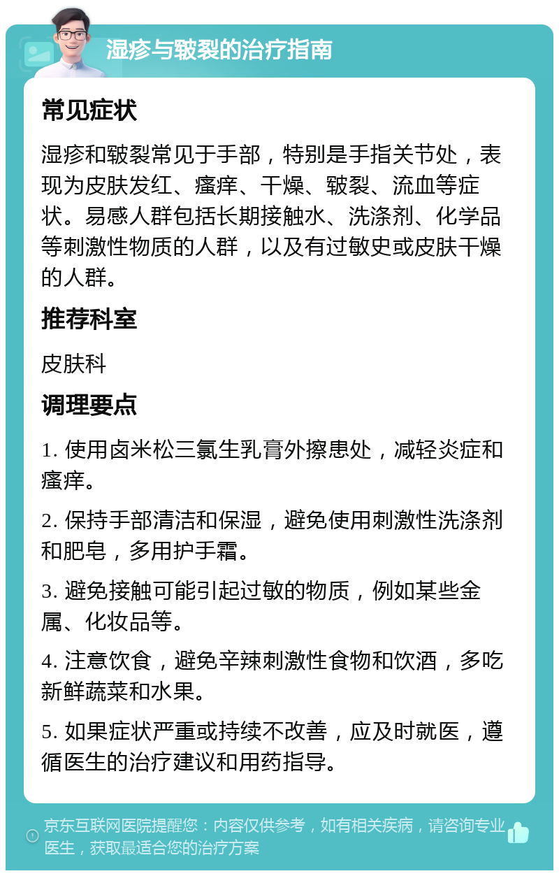 湿疹与皲裂的治疗指南 常见症状 湿疹和皲裂常见于手部，特别是手指关节处，表现为皮肤发红、瘙痒、干燥、皲裂、流血等症状。易感人群包括长期接触水、洗涤剂、化学品等刺激性物质的人群，以及有过敏史或皮肤干燥的人群。 推荐科室 皮肤科 调理要点 1. 使用卤米松三氯生乳膏外擦患处，减轻炎症和瘙痒。 2. 保持手部清洁和保湿，避免使用刺激性洗涤剂和肥皂，多用护手霜。 3. 避免接触可能引起过敏的物质，例如某些金属、化妆品等。 4. 注意饮食，避免辛辣刺激性食物和饮酒，多吃新鲜蔬菜和水果。 5. 如果症状严重或持续不改善，应及时就医，遵循医生的治疗建议和用药指导。