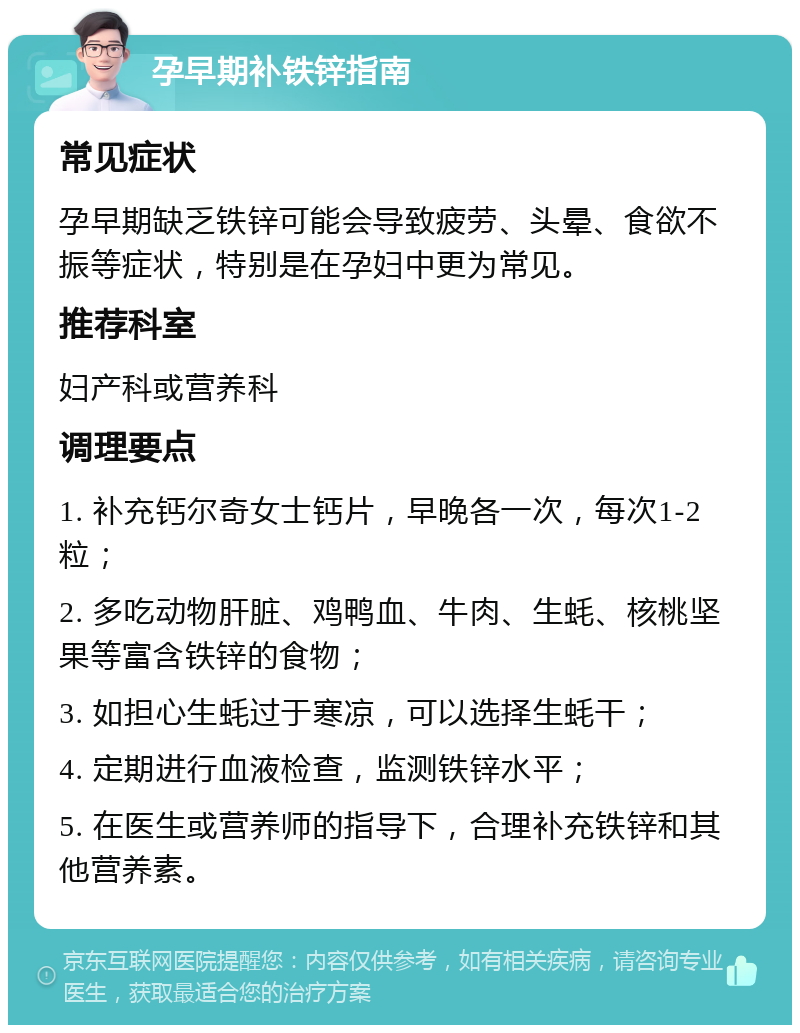 孕早期补铁锌指南 常见症状 孕早期缺乏铁锌可能会导致疲劳、头晕、食欲不振等症状，特别是在孕妇中更为常见。 推荐科室 妇产科或营养科 调理要点 1. 补充钙尔奇女士钙片，早晚各一次，每次1-2粒； 2. 多吃动物肝脏、鸡鸭血、牛肉、生蚝、核桃坚果等富含铁锌的食物； 3. 如担心生蚝过于寒凉，可以选择生蚝干； 4. 定期进行血液检查，监测铁锌水平； 5. 在医生或营养师的指导下，合理补充铁锌和其他营养素。