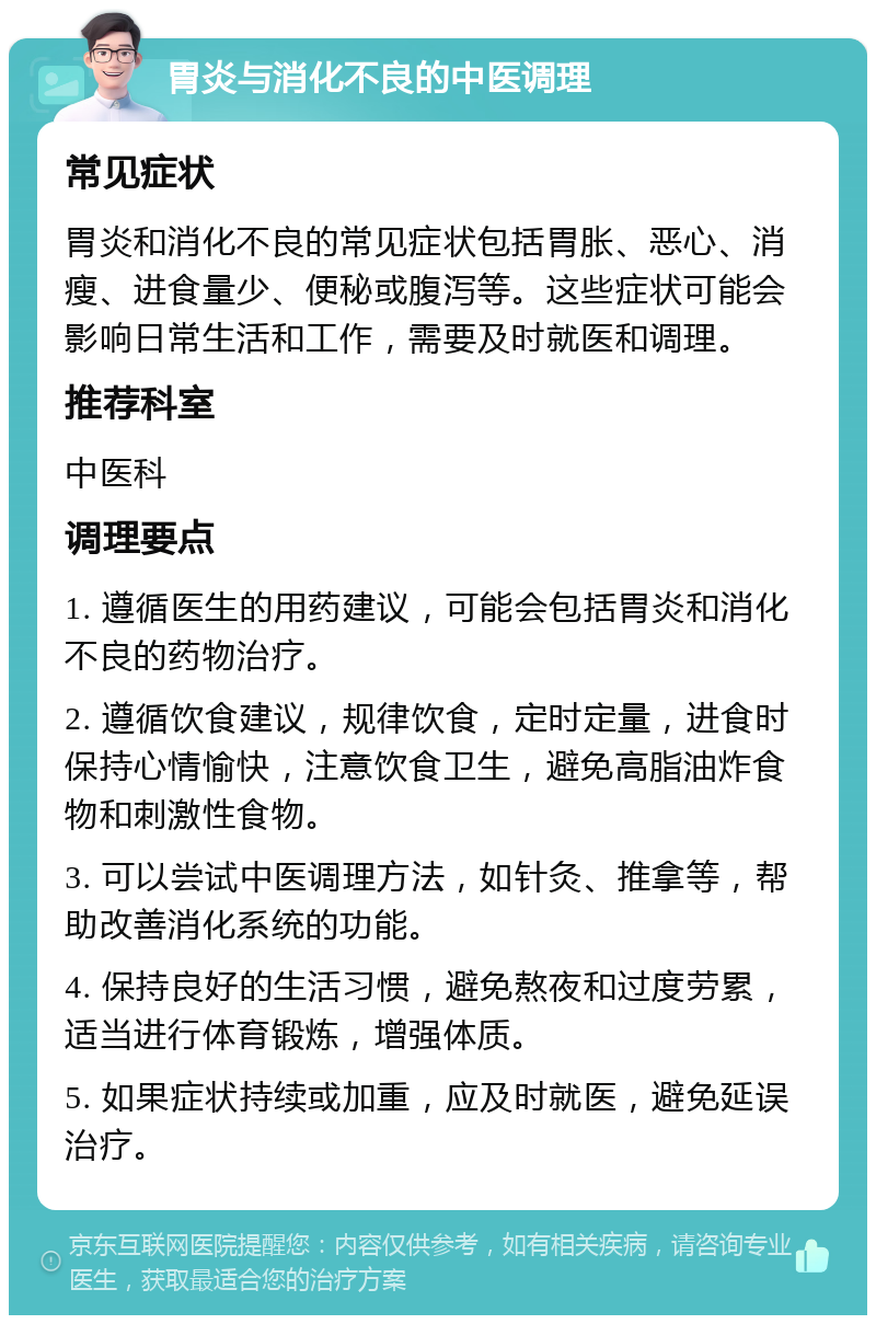 胃炎与消化不良的中医调理 常见症状 胃炎和消化不良的常见症状包括胃胀、恶心、消瘦、进食量少、便秘或腹泻等。这些症状可能会影响日常生活和工作，需要及时就医和调理。 推荐科室 中医科 调理要点 1. 遵循医生的用药建议，可能会包括胃炎和消化不良的药物治疗。 2. 遵循饮食建议，规律饮食，定时定量，进食时保持心情愉快，注意饮食卫生，避免高脂油炸食物和刺激性食物。 3. 可以尝试中医调理方法，如针灸、推拿等，帮助改善消化系统的功能。 4. 保持良好的生活习惯，避免熬夜和过度劳累，适当进行体育锻炼，增强体质。 5. 如果症状持续或加重，应及时就医，避免延误治疗。