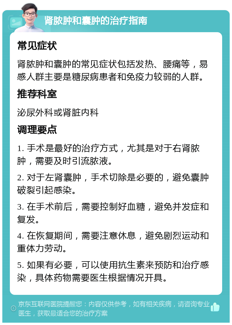 肾脓肿和囊肿的治疗指南 常见症状 肾脓肿和囊肿的常见症状包括发热、腰痛等，易感人群主要是糖尿病患者和免疫力较弱的人群。 推荐科室 泌尿外科或肾脏内科 调理要点 1. 手术是最好的治疗方式，尤其是对于右肾脓肿，需要及时引流脓液。 2. 对于左肾囊肿，手术切除是必要的，避免囊肿破裂引起感染。 3. 在手术前后，需要控制好血糖，避免并发症和复发。 4. 在恢复期间，需要注意休息，避免剧烈运动和重体力劳动。 5. 如果有必要，可以使用抗生素来预防和治疗感染，具体药物需要医生根据情况开具。