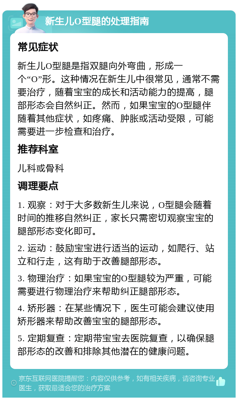 新生儿O型腿的处理指南 常见症状 新生儿O型腿是指双腿向外弯曲，形成一个“O”形。这种情况在新生儿中很常见，通常不需要治疗，随着宝宝的成长和活动能力的提高，腿部形态会自然纠正。然而，如果宝宝的O型腿伴随着其他症状，如疼痛、肿胀或活动受限，可能需要进一步检查和治疗。 推荐科室 儿科或骨科 调理要点 1. 观察：对于大多数新生儿来说，O型腿会随着时间的推移自然纠正，家长只需密切观察宝宝的腿部形态变化即可。 2. 运动：鼓励宝宝进行适当的运动，如爬行、站立和行走，这有助于改善腿部形态。 3. 物理治疗：如果宝宝的O型腿较为严重，可能需要进行物理治疗来帮助纠正腿部形态。 4. 矫形器：在某些情况下，医生可能会建议使用矫形器来帮助改善宝宝的腿部形态。 5. 定期复查：定期带宝宝去医院复查，以确保腿部形态的改善和排除其他潜在的健康问题。