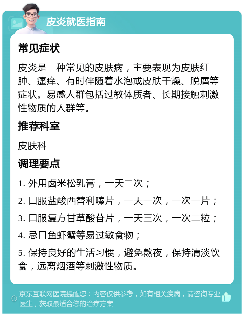 皮炎就医指南 常见症状 皮炎是一种常见的皮肤病，主要表现为皮肤红肿、瘙痒、有时伴随着水泡或皮肤干燥、脱屑等症状。易感人群包括过敏体质者、长期接触刺激性物质的人群等。 推荐科室 皮肤科 调理要点 1. 外用卤米松乳膏，一天二次； 2. 口服盐酸西替利嗪片，一天一次，一次一片； 3. 口服复方甘草酸苷片，一天三次，一次二粒； 4. 忌口鱼虾蟹等易过敏食物； 5. 保持良好的生活习惯，避免熬夜，保持清淡饮食，远离烟酒等刺激性物质。