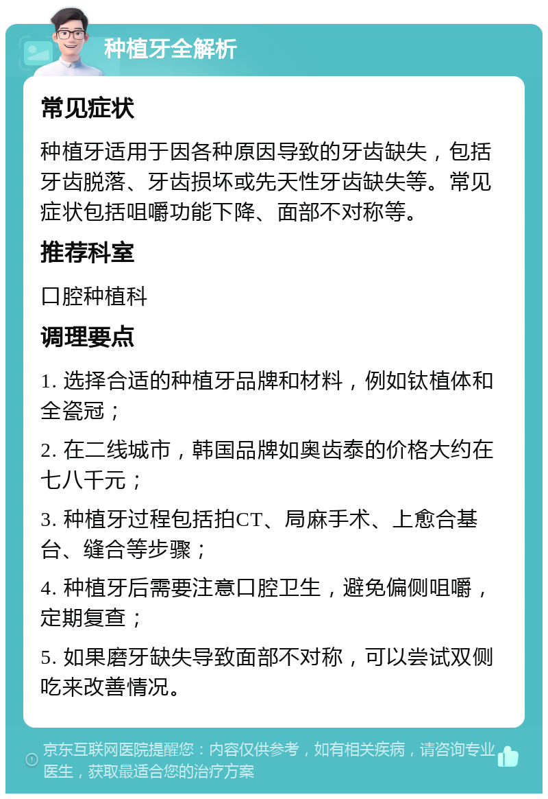 种植牙全解析 常见症状 种植牙适用于因各种原因导致的牙齿缺失，包括牙齿脱落、牙齿损坏或先天性牙齿缺失等。常见症状包括咀嚼功能下降、面部不对称等。 推荐科室 口腔种植科 调理要点 1. 选择合适的种植牙品牌和材料，例如钛植体和全瓷冠； 2. 在二线城市，韩国品牌如奥齿泰的价格大约在七八千元； 3. 种植牙过程包括拍CT、局麻手术、上愈合基台、缝合等步骤； 4. 种植牙后需要注意口腔卫生，避免偏侧咀嚼，定期复查； 5. 如果磨牙缺失导致面部不对称，可以尝试双侧吃来改善情况。