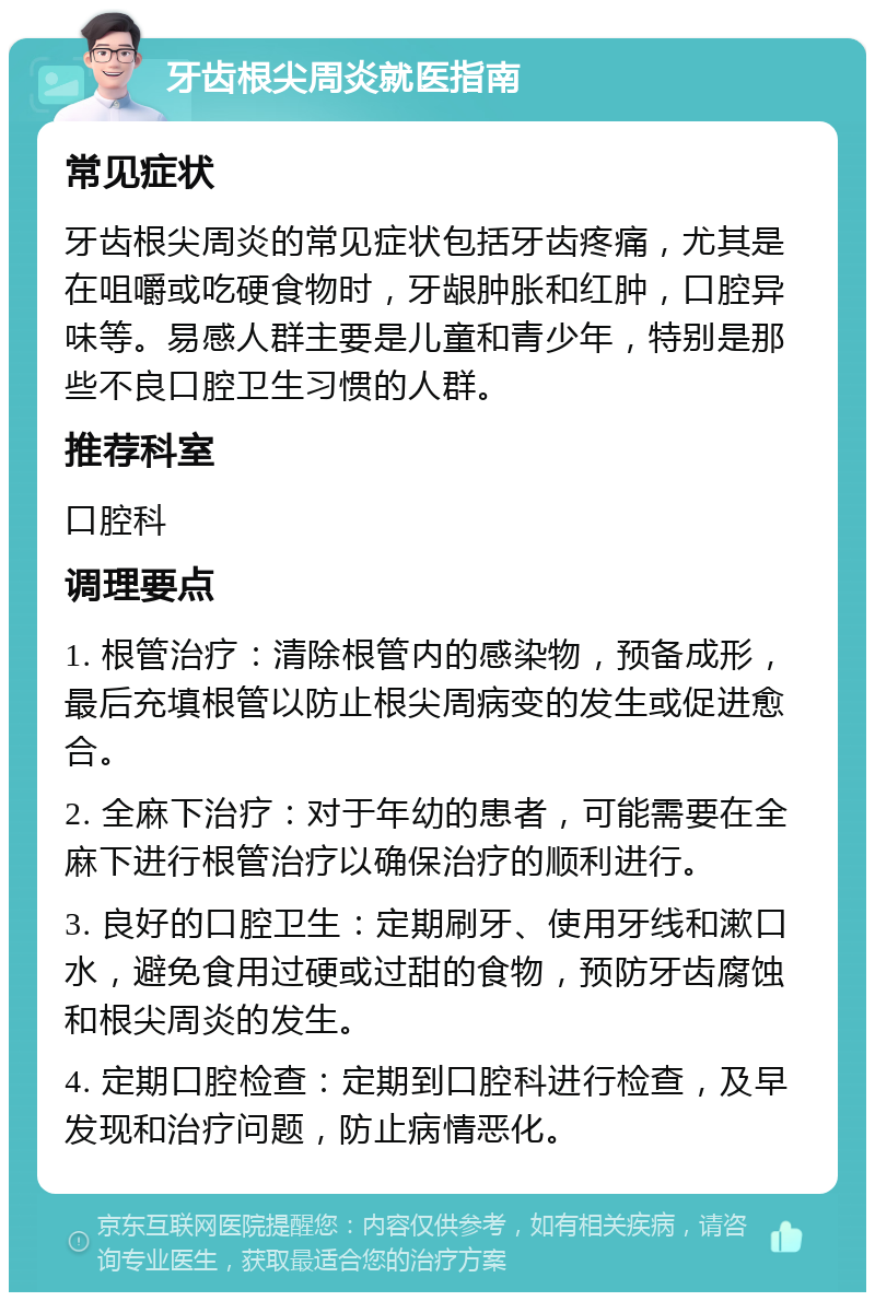 牙齿根尖周炎就医指南 常见症状 牙齿根尖周炎的常见症状包括牙齿疼痛，尤其是在咀嚼或吃硬食物时，牙龈肿胀和红肿，口腔异味等。易感人群主要是儿童和青少年，特别是那些不良口腔卫生习惯的人群。 推荐科室 口腔科 调理要点 1. 根管治疗：清除根管内的感染物，预备成形，最后充填根管以防止根尖周病变的发生或促进愈合。 2. 全麻下治疗：对于年幼的患者，可能需要在全麻下进行根管治疗以确保治疗的顺利进行。 3. 良好的口腔卫生：定期刷牙、使用牙线和漱口水，避免食用过硬或过甜的食物，预防牙齿腐蚀和根尖周炎的发生。 4. 定期口腔检查：定期到口腔科进行检查，及早发现和治疗问题，防止病情恶化。