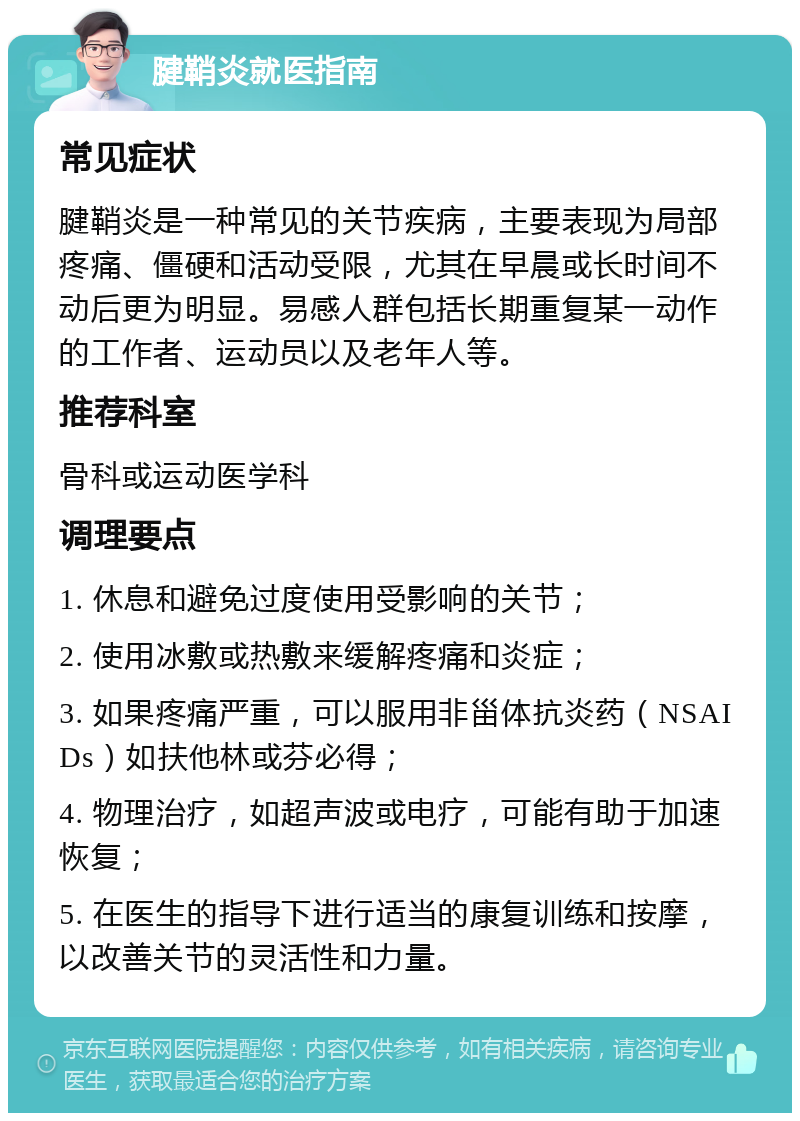 腱鞘炎就医指南 常见症状 腱鞘炎是一种常见的关节疾病，主要表现为局部疼痛、僵硬和活动受限，尤其在早晨或长时间不动后更为明显。易感人群包括长期重复某一动作的工作者、运动员以及老年人等。 推荐科室 骨科或运动医学科 调理要点 1. 休息和避免过度使用受影响的关节； 2. 使用冰敷或热敷来缓解疼痛和炎症； 3. 如果疼痛严重，可以服用非甾体抗炎药（NSAIDs）如扶他林或芬必得； 4. 物理治疗，如超声波或电疗，可能有助于加速恢复； 5. 在医生的指导下进行适当的康复训练和按摩，以改善关节的灵活性和力量。