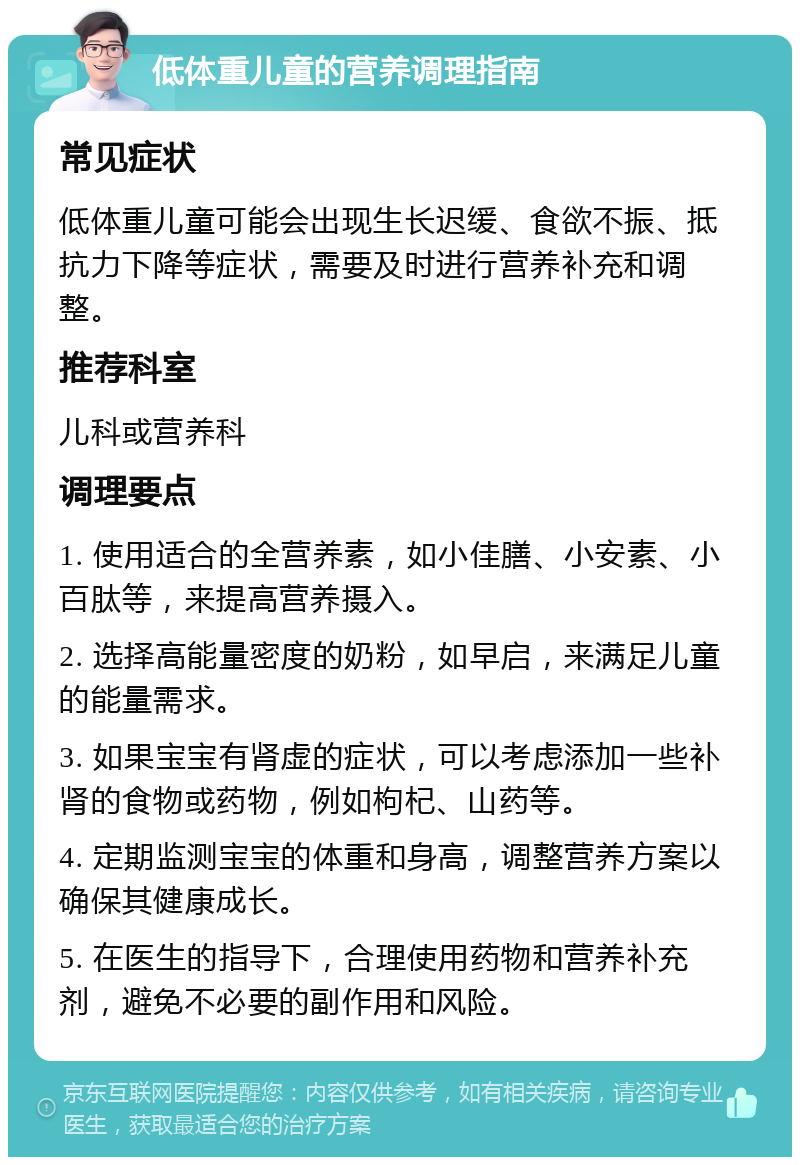 低体重儿童的营养调理指南 常见症状 低体重儿童可能会出现生长迟缓、食欲不振、抵抗力下降等症状，需要及时进行营养补充和调整。 推荐科室 儿科或营养科 调理要点 1. 使用适合的全营养素，如小佳膳、小安素、小百肽等，来提高营养摄入。 2. 选择高能量密度的奶粉，如早启，来满足儿童的能量需求。 3. 如果宝宝有肾虚的症状，可以考虑添加一些补肾的食物或药物，例如枸杞、山药等。 4. 定期监测宝宝的体重和身高，调整营养方案以确保其健康成长。 5. 在医生的指导下，合理使用药物和营养补充剂，避免不必要的副作用和风险。