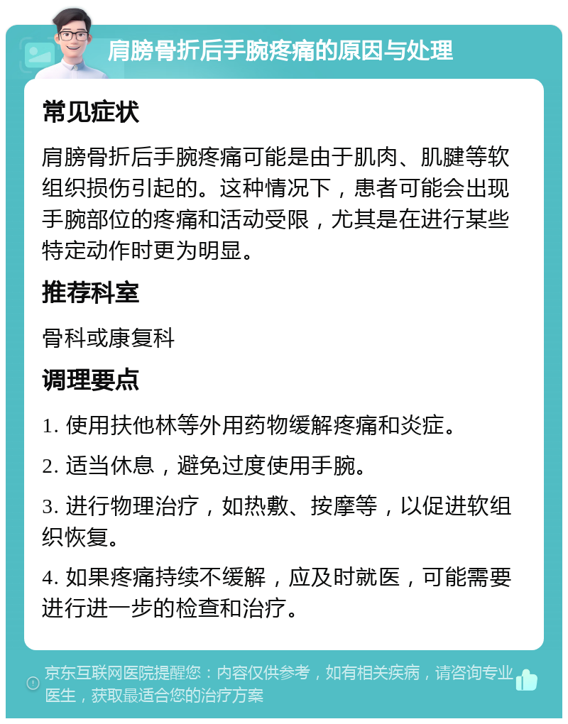 肩膀骨折后手腕疼痛的原因与处理 常见症状 肩膀骨折后手腕疼痛可能是由于肌肉、肌腱等软组织损伤引起的。这种情况下，患者可能会出现手腕部位的疼痛和活动受限，尤其是在进行某些特定动作时更为明显。 推荐科室 骨科或康复科 调理要点 1. 使用扶他林等外用药物缓解疼痛和炎症。 2. 适当休息，避免过度使用手腕。 3. 进行物理治疗，如热敷、按摩等，以促进软组织恢复。 4. 如果疼痛持续不缓解，应及时就医，可能需要进行进一步的检查和治疗。