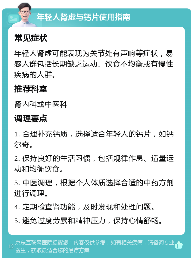年轻人肾虚与钙片使用指南 常见症状 年轻人肾虚可能表现为关节处有声响等症状，易感人群包括长期缺乏运动、饮食不均衡或有慢性疾病的人群。 推荐科室 肾内科或中医科 调理要点 1. 合理补充钙质，选择适合年轻人的钙片，如钙尔奇。 2. 保持良好的生活习惯，包括规律作息、适量运动和均衡饮食。 3. 中医调理，根据个人体质选择合适的中药方剂进行调理。 4. 定期检查肾功能，及时发现和处理问题。 5. 避免过度劳累和精神压力，保持心情舒畅。