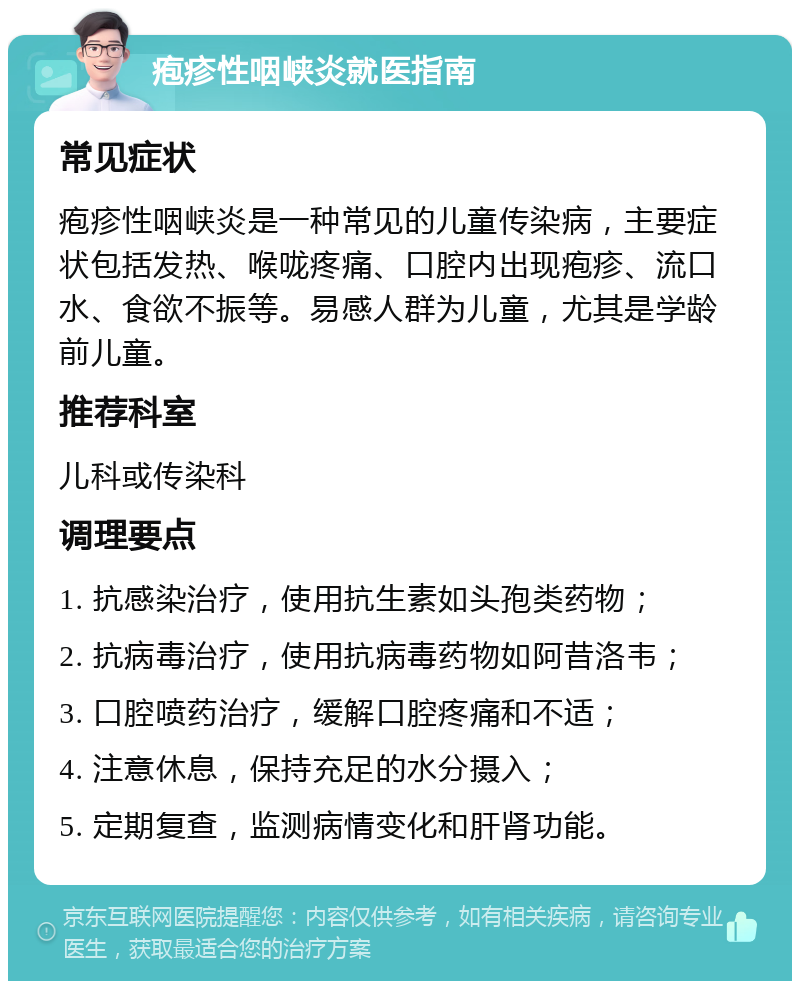 疱疹性咽峡炎就医指南 常见症状 疱疹性咽峡炎是一种常见的儿童传染病，主要症状包括发热、喉咙疼痛、口腔内出现疱疹、流口水、食欲不振等。易感人群为儿童，尤其是学龄前儿童。 推荐科室 儿科或传染科 调理要点 1. 抗感染治疗，使用抗生素如头孢类药物； 2. 抗病毒治疗，使用抗病毒药物如阿昔洛韦； 3. 口腔喷药治疗，缓解口腔疼痛和不适； 4. 注意休息，保持充足的水分摄入； 5. 定期复查，监测病情变化和肝肾功能。