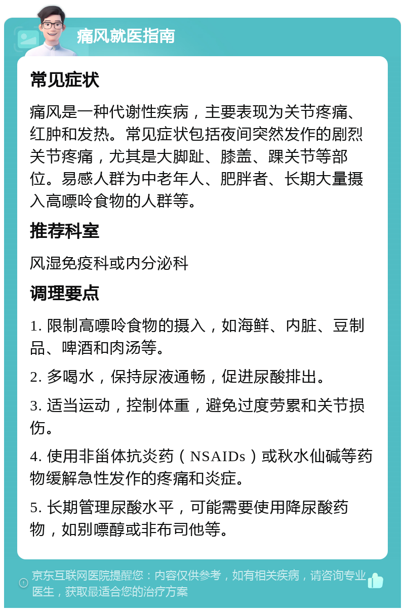 痛风就医指南 常见症状 痛风是一种代谢性疾病，主要表现为关节疼痛、红肿和发热。常见症状包括夜间突然发作的剧烈关节疼痛，尤其是大脚趾、膝盖、踝关节等部位。易感人群为中老年人、肥胖者、长期大量摄入高嘌呤食物的人群等。 推荐科室 风湿免疫科或内分泌科 调理要点 1. 限制高嘌呤食物的摄入，如海鲜、内脏、豆制品、啤酒和肉汤等。 2. 多喝水，保持尿液通畅，促进尿酸排出。 3. 适当运动，控制体重，避免过度劳累和关节损伤。 4. 使用非甾体抗炎药（NSAIDs）或秋水仙碱等药物缓解急性发作的疼痛和炎症。 5. 长期管理尿酸水平，可能需要使用降尿酸药物，如别嘌醇或非布司他等。