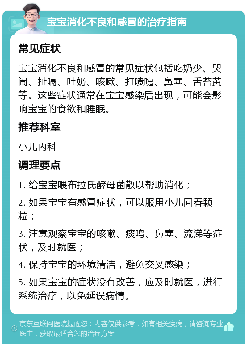 宝宝消化不良和感冒的治疗指南 常见症状 宝宝消化不良和感冒的常见症状包括吃奶少、哭闹、扯嗝、吐奶、咳嗽、打喷嚏、鼻塞、舌苔黄等。这些症状通常在宝宝感染后出现，可能会影响宝宝的食欲和睡眠。 推荐科室 小儿内科 调理要点 1. 给宝宝喂布拉氏酵母菌散以帮助消化； 2. 如果宝宝有感冒症状，可以服用小儿回春颗粒； 3. 注意观察宝宝的咳嗽、痰鸣、鼻塞、流涕等症状，及时就医； 4. 保持宝宝的环境清洁，避免交叉感染； 5. 如果宝宝的症状没有改善，应及时就医，进行系统治疗，以免延误病情。