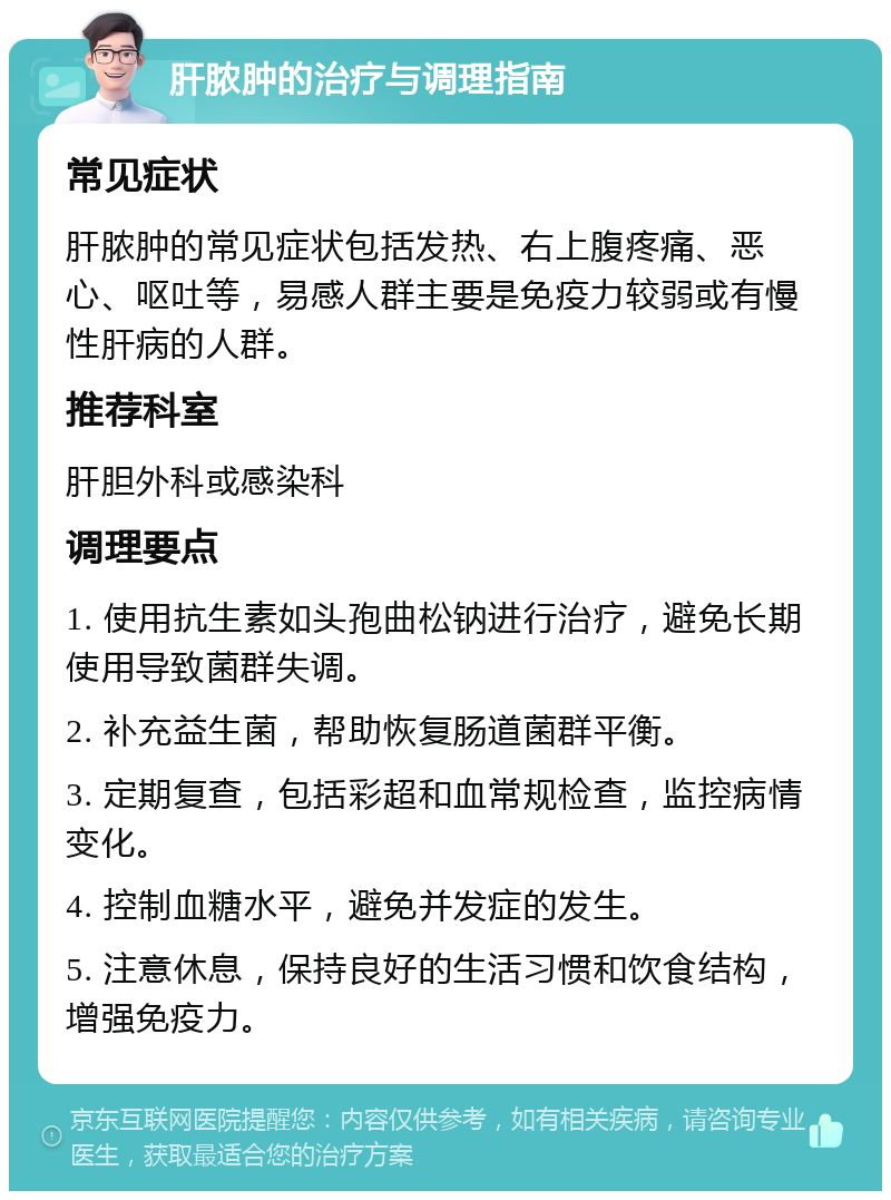 肝脓肿的治疗与调理指南 常见症状 肝脓肿的常见症状包括发热、右上腹疼痛、恶心、呕吐等，易感人群主要是免疫力较弱或有慢性肝病的人群。 推荐科室 肝胆外科或感染科 调理要点 1. 使用抗生素如头孢曲松钠进行治疗，避免长期使用导致菌群失调。 2. 补充益生菌，帮助恢复肠道菌群平衡。 3. 定期复查，包括彩超和血常规检查，监控病情变化。 4. 控制血糖水平，避免并发症的发生。 5. 注意休息，保持良好的生活习惯和饮食结构，增强免疫力。