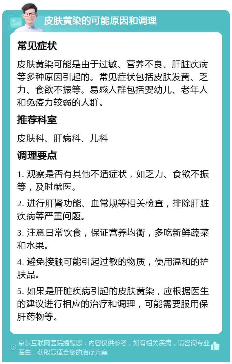 皮肤黄染的可能原因和调理 常见症状 皮肤黄染可能是由于过敏、营养不良、肝脏疾病等多种原因引起的。常见症状包括皮肤发黄、乏力、食欲不振等。易感人群包括婴幼儿、老年人和免疫力较弱的人群。 推荐科室 皮肤科、肝病科、儿科 调理要点 1. 观察是否有其他不适症状，如乏力、食欲不振等，及时就医。 2. 进行肝肾功能、血常规等相关检查，排除肝脏疾病等严重问题。 3. 注意日常饮食，保证营养均衡，多吃新鲜蔬菜和水果。 4. 避免接触可能引起过敏的物质，使用温和的护肤品。 5. 如果是肝脏疾病引起的皮肤黄染，应根据医生的建议进行相应的治疗和调理，可能需要服用保肝药物等。