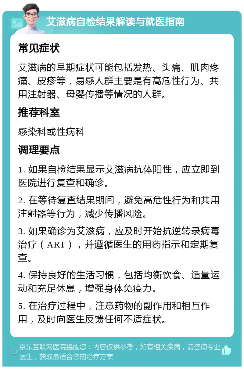 艾滋病自检结果解读与就医指南 常见症状 艾滋病的早期症状可能包括发热、头痛、肌肉疼痛、皮疹等，易感人群主要是有高危性行为、共用注射器、母婴传播等情况的人群。 推荐科室 感染科或性病科 调理要点 1. 如果自检结果显示艾滋病抗体阳性，应立即到医院进行复查和确诊。 2. 在等待复查结果期间，避免高危性行为和共用注射器等行为，减少传播风险。 3. 如果确诊为艾滋病，应及时开始抗逆转录病毒治疗（ART），并遵循医生的用药指示和定期复查。 4. 保持良好的生活习惯，包括均衡饮食、适量运动和充足休息，增强身体免疫力。 5. 在治疗过程中，注意药物的副作用和相互作用，及时向医生反馈任何不适症状。