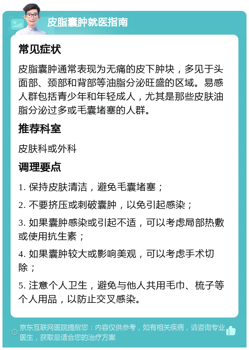 皮脂囊肿就医指南 常见症状 皮脂囊肿通常表现为无痛的皮下肿块，多见于头面部、颈部和背部等油脂分泌旺盛的区域。易感人群包括青少年和年轻成人，尤其是那些皮肤油脂分泌过多或毛囊堵塞的人群。 推荐科室 皮肤科或外科 调理要点 1. 保持皮肤清洁，避免毛囊堵塞； 2. 不要挤压或刺破囊肿，以免引起感染； 3. 如果囊肿感染或引起不适，可以考虑局部热敷或使用抗生素； 4. 如果囊肿较大或影响美观，可以考虑手术切除； 5. 注意个人卫生，避免与他人共用毛巾、梳子等个人用品，以防止交叉感染。