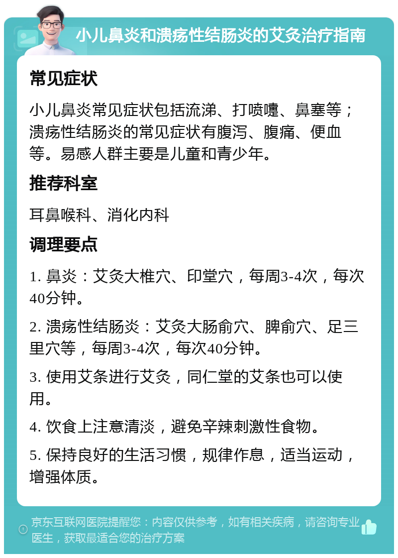 小儿鼻炎和溃疡性结肠炎的艾灸治疗指南 常见症状 小儿鼻炎常见症状包括流涕、打喷嚏、鼻塞等；溃疡性结肠炎的常见症状有腹泻、腹痛、便血等。易感人群主要是儿童和青少年。 推荐科室 耳鼻喉科、消化内科 调理要点 1. 鼻炎：艾灸大椎穴、印堂穴，每周3-4次，每次40分钟。 2. 溃疡性结肠炎：艾灸大肠俞穴、脾俞穴、足三里穴等，每周3-4次，每次40分钟。 3. 使用艾条进行艾灸，同仁堂的艾条也可以使用。 4. 饮食上注意清淡，避免辛辣刺激性食物。 5. 保持良好的生活习惯，规律作息，适当运动，增强体质。