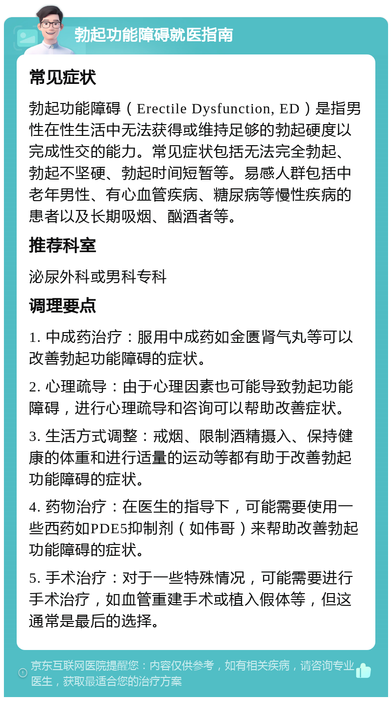 勃起功能障碍就医指南 常见症状 勃起功能障碍（Erectile Dysfunction, ED）是指男性在性生活中无法获得或维持足够的勃起硬度以完成性交的能力。常见症状包括无法完全勃起、勃起不坚硬、勃起时间短暂等。易感人群包括中老年男性、有心血管疾病、糖尿病等慢性疾病的患者以及长期吸烟、酗酒者等。 推荐科室 泌尿外科或男科专科 调理要点 1. 中成药治疗：服用中成药如金匮肾气丸等可以改善勃起功能障碍的症状。 2. 心理疏导：由于心理因素也可能导致勃起功能障碍，进行心理疏导和咨询可以帮助改善症状。 3. 生活方式调整：戒烟、限制酒精摄入、保持健康的体重和进行适量的运动等都有助于改善勃起功能障碍的症状。 4. 药物治疗：在医生的指导下，可能需要使用一些西药如PDE5抑制剂（如伟哥）来帮助改善勃起功能障碍的症状。 5. 手术治疗：对于一些特殊情况，可能需要进行手术治疗，如血管重建手术或植入假体等，但这通常是最后的选择。