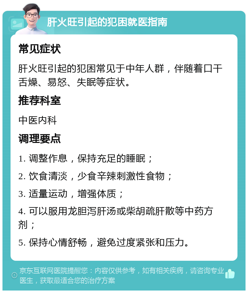 肝火旺引起的犯困就医指南 常见症状 肝火旺引起的犯困常见于中年人群，伴随着口干舌燥、易怒、失眠等症状。 推荐科室 中医内科 调理要点 1. 调整作息，保持充足的睡眠； 2. 饮食清淡，少食辛辣刺激性食物； 3. 适量运动，增强体质； 4. 可以服用龙胆泻肝汤或柴胡疏肝散等中药方剂； 5. 保持心情舒畅，避免过度紧张和压力。