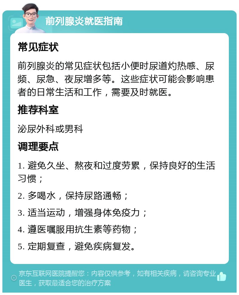 前列腺炎就医指南 常见症状 前列腺炎的常见症状包括小便时尿道灼热感、尿频、尿急、夜尿增多等。这些症状可能会影响患者的日常生活和工作，需要及时就医。 推荐科室 泌尿外科或男科 调理要点 1. 避免久坐、熬夜和过度劳累，保持良好的生活习惯； 2. 多喝水，保持尿路通畅； 3. 适当运动，增强身体免疫力； 4. 遵医嘱服用抗生素等药物； 5. 定期复查，避免疾病复发。