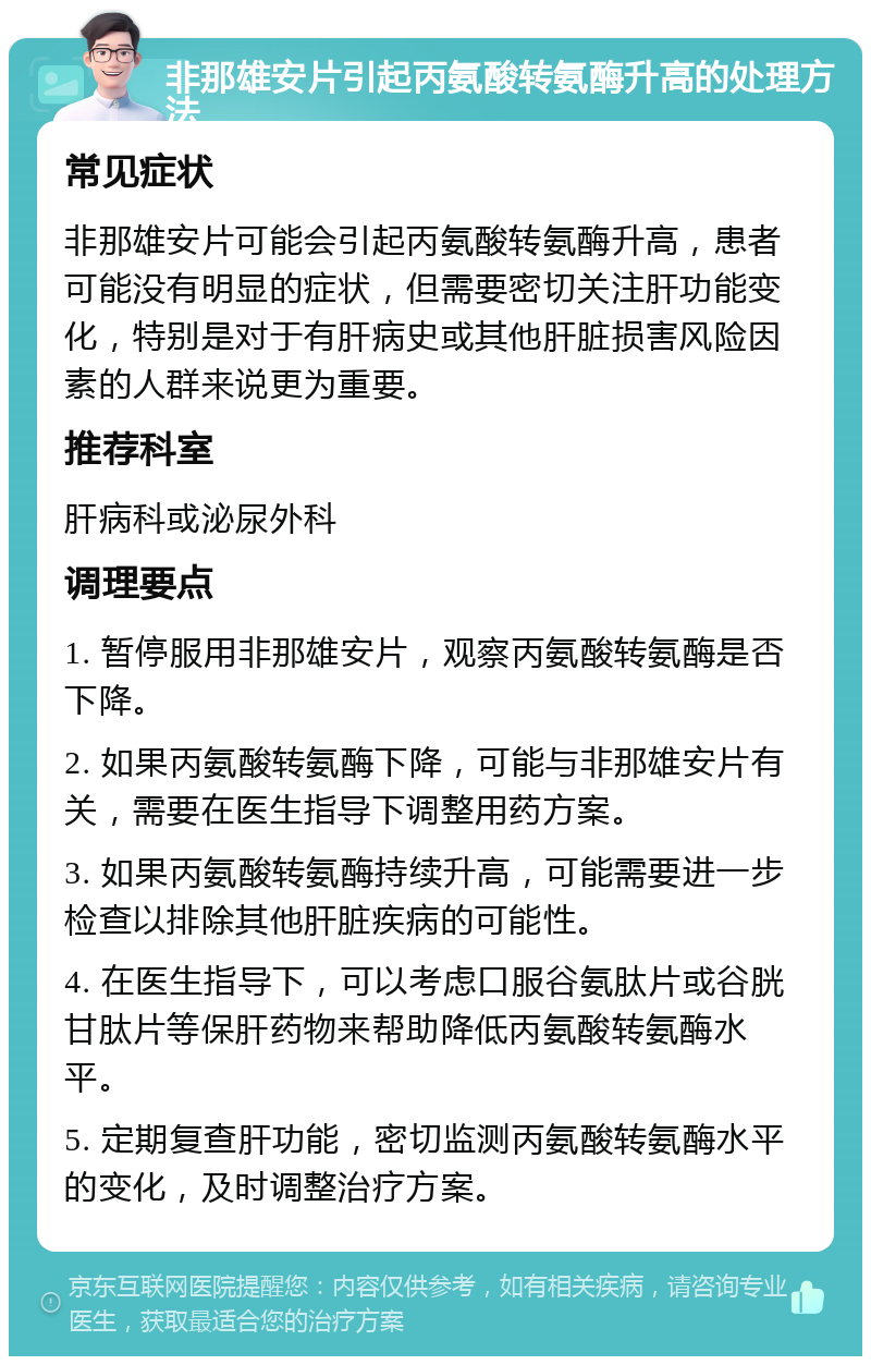 非那雄安片引起丙氨酸转氨酶升高的处理方法 常见症状 非那雄安片可能会引起丙氨酸转氨酶升高，患者可能没有明显的症状，但需要密切关注肝功能变化，特别是对于有肝病史或其他肝脏损害风险因素的人群来说更为重要。 推荐科室 肝病科或泌尿外科 调理要点 1. 暂停服用非那雄安片，观察丙氨酸转氨酶是否下降。 2. 如果丙氨酸转氨酶下降，可能与非那雄安片有关，需要在医生指导下调整用药方案。 3. 如果丙氨酸转氨酶持续升高，可能需要进一步检查以排除其他肝脏疾病的可能性。 4. 在医生指导下，可以考虑口服谷氨肽片或谷胱甘肽片等保肝药物来帮助降低丙氨酸转氨酶水平。 5. 定期复查肝功能，密切监测丙氨酸转氨酶水平的变化，及时调整治疗方案。