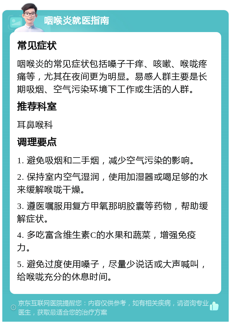 咽喉炎就医指南 常见症状 咽喉炎的常见症状包括嗓子干痒、咳嗽、喉咙疼痛等，尤其在夜间更为明显。易感人群主要是长期吸烟、空气污染环境下工作或生活的人群。 推荐科室 耳鼻喉科 调理要点 1. 避免吸烟和二手烟，减少空气污染的影响。 2. 保持室内空气湿润，使用加湿器或喝足够的水来缓解喉咙干燥。 3. 遵医嘱服用复方甲氧那明胶囊等药物，帮助缓解症状。 4. 多吃富含维生素C的水果和蔬菜，增强免疫力。 5. 避免过度使用嗓子，尽量少说话或大声喊叫，给喉咙充分的休息时间。