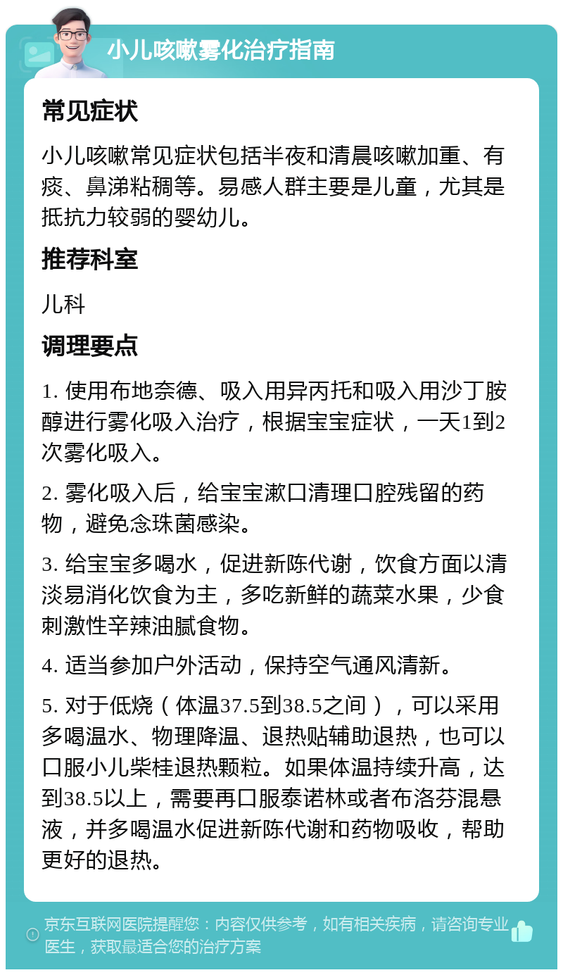 小儿咳嗽雾化治疗指南 常见症状 小儿咳嗽常见症状包括半夜和清晨咳嗽加重、有痰、鼻涕粘稠等。易感人群主要是儿童，尤其是抵抗力较弱的婴幼儿。 推荐科室 儿科 调理要点 1. 使用布地奈德、吸入用异丙托和吸入用沙丁胺醇进行雾化吸入治疗，根据宝宝症状，一天1到2次雾化吸入。 2. 雾化吸入后，给宝宝漱口清理口腔残留的药物，避免念珠菌感染。 3. 给宝宝多喝水，促进新陈代谢，饮食方面以清淡易消化饮食为主，多吃新鲜的蔬菜水果，少食刺激性辛辣油腻食物。 4. 适当参加户外活动，保持空气通风清新。 5. 对于低烧（体温37.5到38.5之间），可以采用多喝温水、物理降温、退热贴辅助退热，也可以口服小儿柴桂退热颗粒。如果体温持续升高，达到38.5以上，需要再口服泰诺林或者布洛芬混悬液，并多喝温水促进新陈代谢和药物吸收，帮助更好的退热。