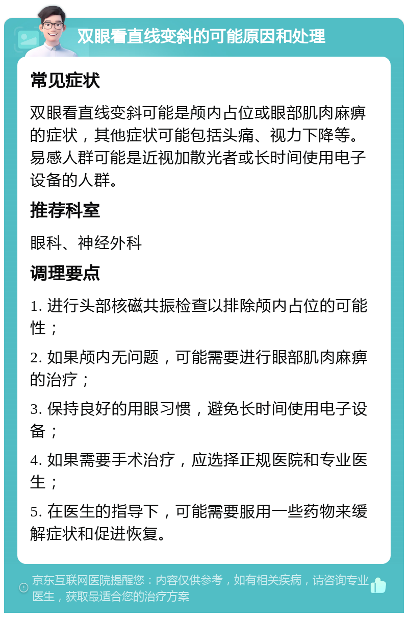 双眼看直线变斜的可能原因和处理 常见症状 双眼看直线变斜可能是颅内占位或眼部肌肉麻痹的症状，其他症状可能包括头痛、视力下降等。易感人群可能是近视加散光者或长时间使用电子设备的人群。 推荐科室 眼科、神经外科 调理要点 1. 进行头部核磁共振检查以排除颅内占位的可能性； 2. 如果颅内无问题，可能需要进行眼部肌肉麻痹的治疗； 3. 保持良好的用眼习惯，避免长时间使用电子设备； 4. 如果需要手术治疗，应选择正规医院和专业医生； 5. 在医生的指导下，可能需要服用一些药物来缓解症状和促进恢复。