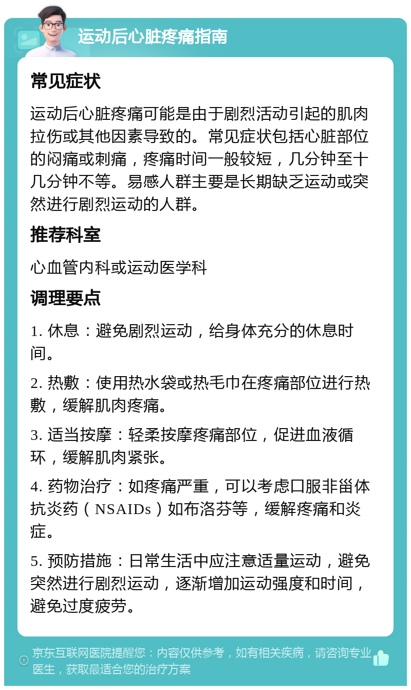 运动后心脏疼痛指南 常见症状 运动后心脏疼痛可能是由于剧烈活动引起的肌肉拉伤或其他因素导致的。常见症状包括心脏部位的闷痛或刺痛，疼痛时间一般较短，几分钟至十几分钟不等。易感人群主要是长期缺乏运动或突然进行剧烈运动的人群。 推荐科室 心血管内科或运动医学科 调理要点 1. 休息：避免剧烈运动，给身体充分的休息时间。 2. 热敷：使用热水袋或热毛巾在疼痛部位进行热敷，缓解肌肉疼痛。 3. 适当按摩：轻柔按摩疼痛部位，促进血液循环，缓解肌肉紧张。 4. 药物治疗：如疼痛严重，可以考虑口服非甾体抗炎药（NSAIDs）如布洛芬等，缓解疼痛和炎症。 5. 预防措施：日常生活中应注意适量运动，避免突然进行剧烈运动，逐渐增加运动强度和时间，避免过度疲劳。