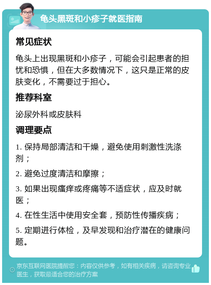 龟头黑斑和小疹子就医指南 常见症状 龟头上出现黑斑和小疹子，可能会引起患者的担忧和恐惧，但在大多数情况下，这只是正常的皮肤变化，不需要过于担心。 推荐科室 泌尿外科或皮肤科 调理要点 1. 保持局部清洁和干燥，避免使用刺激性洗涤剂； 2. 避免过度清洁和摩擦； 3. 如果出现瘙痒或疼痛等不适症状，应及时就医； 4. 在性生活中使用安全套，预防性传播疾病； 5. 定期进行体检，及早发现和治疗潜在的健康问题。