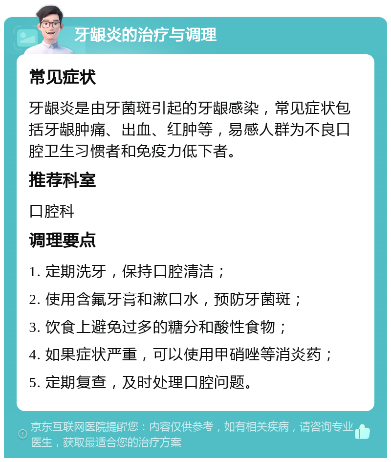 牙龈炎的治疗与调理 常见症状 牙龈炎是由牙菌斑引起的牙龈感染，常见症状包括牙龈肿痛、出血、红肿等，易感人群为不良口腔卫生习惯者和免疫力低下者。 推荐科室 口腔科 调理要点 1. 定期洗牙，保持口腔清洁； 2. 使用含氟牙膏和漱口水，预防牙菌斑； 3. 饮食上避免过多的糖分和酸性食物； 4. 如果症状严重，可以使用甲硝唑等消炎药； 5. 定期复查，及时处理口腔问题。