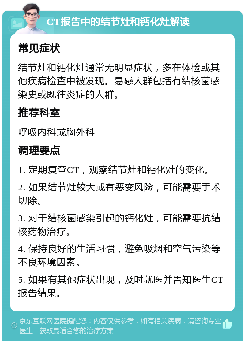 CT报告中的结节灶和钙化灶解读 常见症状 结节灶和钙化灶通常无明显症状，多在体检或其他疾病检查中被发现。易感人群包括有结核菌感染史或既往炎症的人群。 推荐科室 呼吸内科或胸外科 调理要点 1. 定期复查CT，观察结节灶和钙化灶的变化。 2. 如果结节灶较大或有恶变风险，可能需要手术切除。 3. 对于结核菌感染引起的钙化灶，可能需要抗结核药物治疗。 4. 保持良好的生活习惯，避免吸烟和空气污染等不良环境因素。 5. 如果有其他症状出现，及时就医并告知医生CT报告结果。