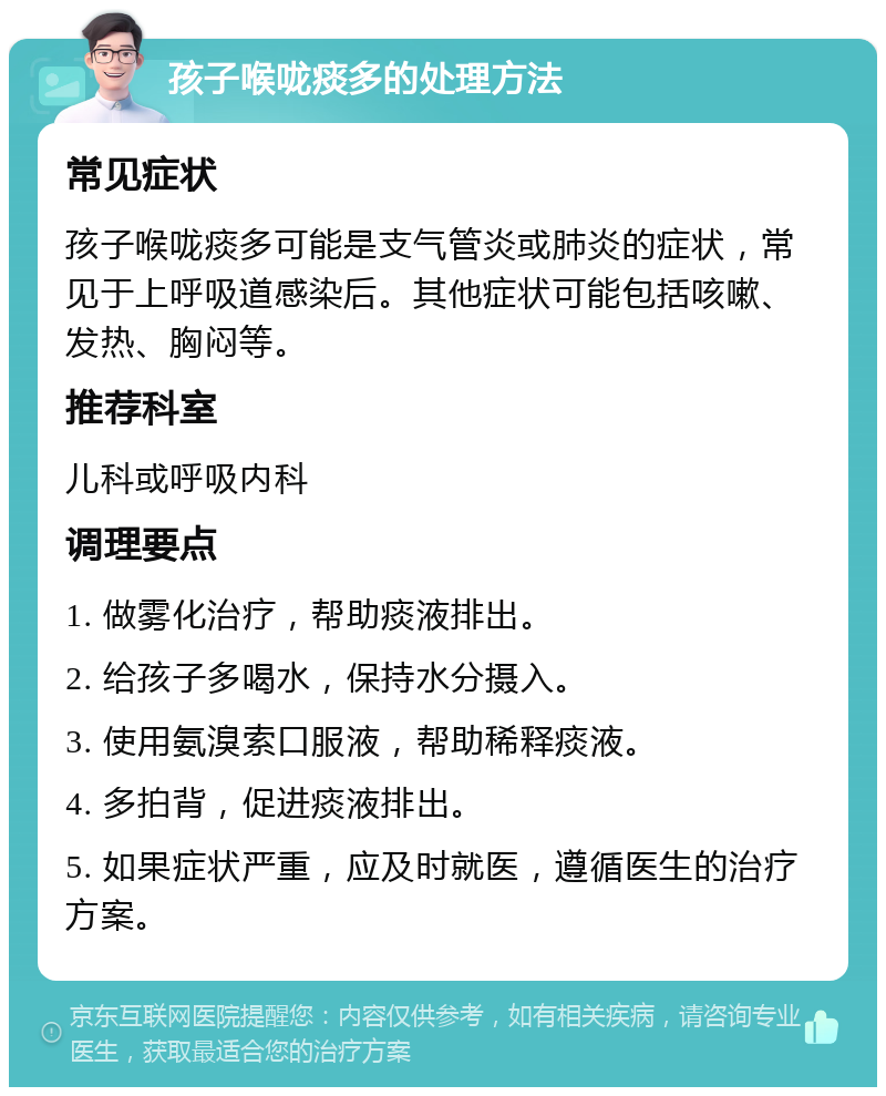 孩子喉咙痰多的处理方法 常见症状 孩子喉咙痰多可能是支气管炎或肺炎的症状，常见于上呼吸道感染后。其他症状可能包括咳嗽、发热、胸闷等。 推荐科室 儿科或呼吸内科 调理要点 1. 做雾化治疗，帮助痰液排出。 2. 给孩子多喝水，保持水分摄入。 3. 使用氨溴索口服液，帮助稀释痰液。 4. 多拍背，促进痰液排出。 5. 如果症状严重，应及时就医，遵循医生的治疗方案。