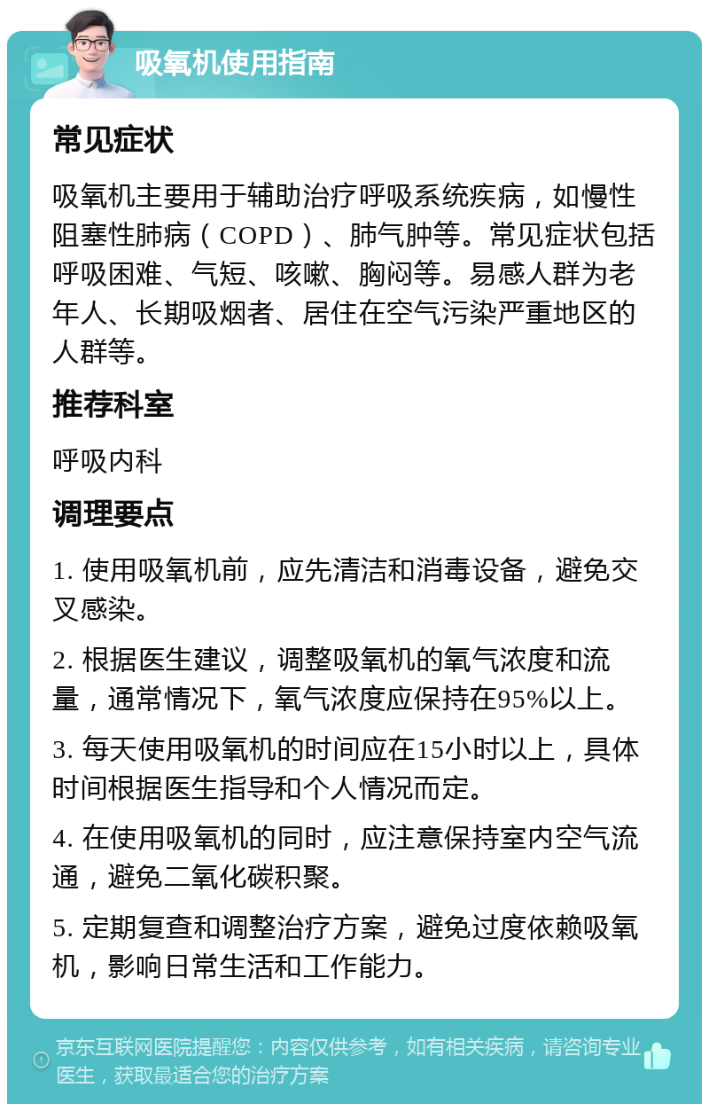 吸氧机使用指南 常见症状 吸氧机主要用于辅助治疗呼吸系统疾病，如慢性阻塞性肺病（COPD）、肺气肿等。常见症状包括呼吸困难、气短、咳嗽、胸闷等。易感人群为老年人、长期吸烟者、居住在空气污染严重地区的人群等。 推荐科室 呼吸内科 调理要点 1. 使用吸氧机前，应先清洁和消毒设备，避免交叉感染。 2. 根据医生建议，调整吸氧机的氧气浓度和流量，通常情况下，氧气浓度应保持在95%以上。 3. 每天使用吸氧机的时间应在15小时以上，具体时间根据医生指导和个人情况而定。 4. 在使用吸氧机的同时，应注意保持室内空气流通，避免二氧化碳积聚。 5. 定期复查和调整治疗方案，避免过度依赖吸氧机，影响日常生活和工作能力。