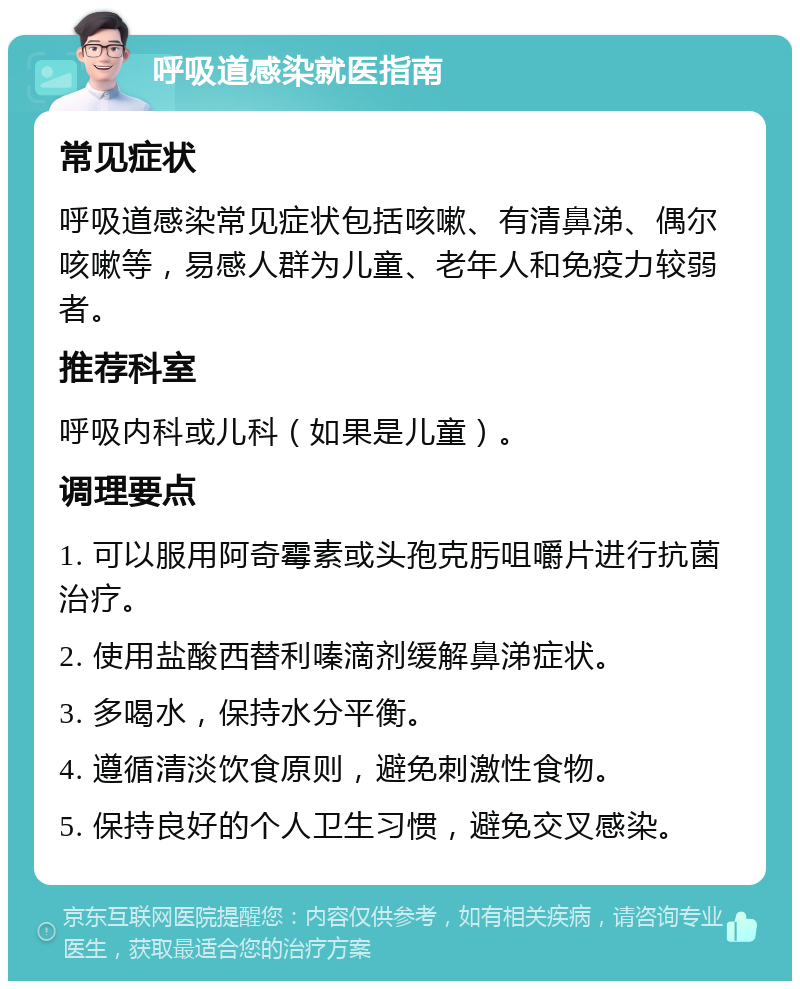 呼吸道感染就医指南 常见症状 呼吸道感染常见症状包括咳嗽、有清鼻涕、偶尔咳嗽等，易感人群为儿童、老年人和免疫力较弱者。 推荐科室 呼吸内科或儿科（如果是儿童）。 调理要点 1. 可以服用阿奇霉素或头孢克肟咀嚼片进行抗菌治疗。 2. 使用盐酸西替利嗪滴剂缓解鼻涕症状。 3. 多喝水，保持水分平衡。 4. 遵循清淡饮食原则，避免刺激性食物。 5. 保持良好的个人卫生习惯，避免交叉感染。