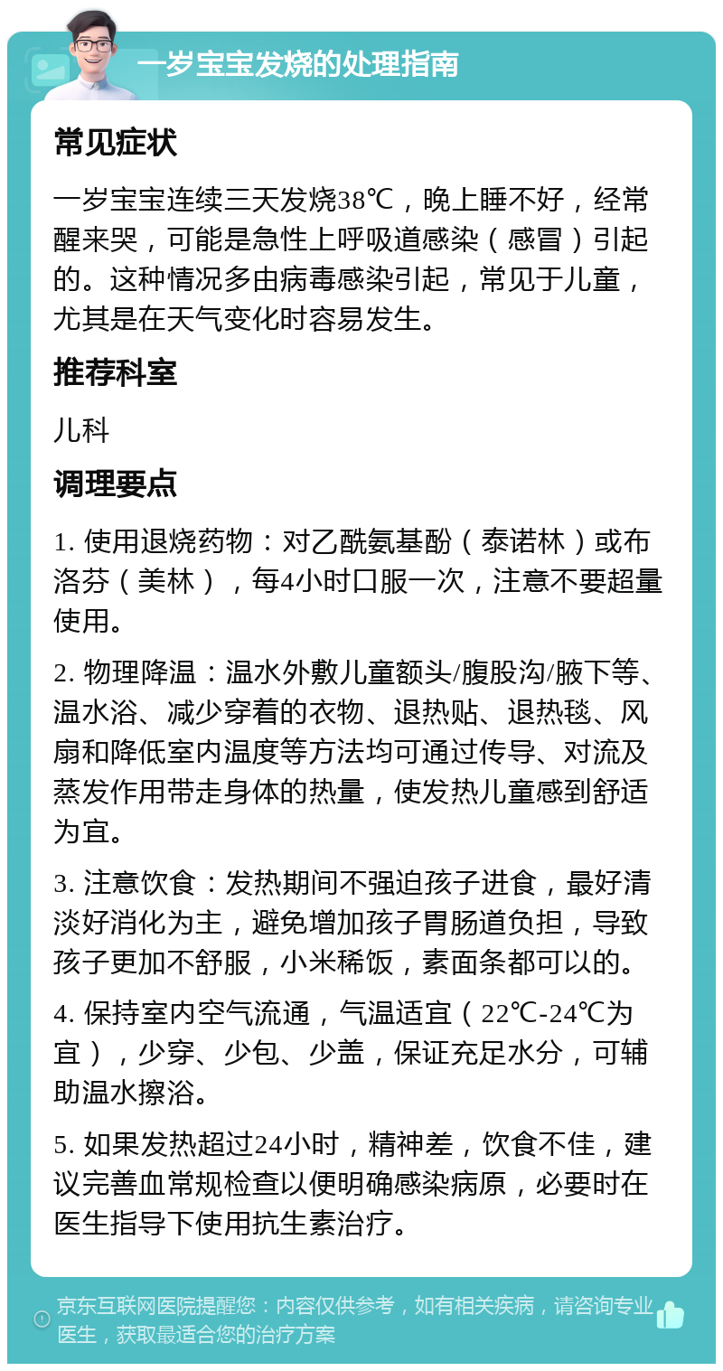 一岁宝宝发烧的处理指南 常见症状 一岁宝宝连续三天发烧38℃，晚上睡不好，经常醒来哭，可能是急性上呼吸道感染（感冒）引起的。这种情况多由病毒感染引起，常见于儿童，尤其是在天气变化时容易发生。 推荐科室 儿科 调理要点 1. 使用退烧药物：对乙酰氨基酚（泰诺林）或布洛芬（美林），每4小时口服一次，注意不要超量使用。 2. 物理降温：温水外敷儿童额头/腹股沟/腋下等、温水浴、减少穿着的衣物、退热贴、退热毯、风扇和降低室内温度等方法均可通过传导、对流及蒸发作用带走身体的热量，使发热儿童感到舒适为宜。 3. 注意饮食：发热期间不强迫孩子进食，最好清淡好消化为主，避免增加孩子胃肠道负担，导致孩子更加不舒服，小米稀饭，素面条都可以的。 4. 保持室内空气流通，气温适宜（22℃-24℃为宜），少穿、少包、少盖，保证充足水分，可辅助温水擦浴。 5. 如果发热超过24小时，精神差，饮食不佳，建议完善血常规检查以便明确感染病原，必要时在医生指导下使用抗生素治疗。