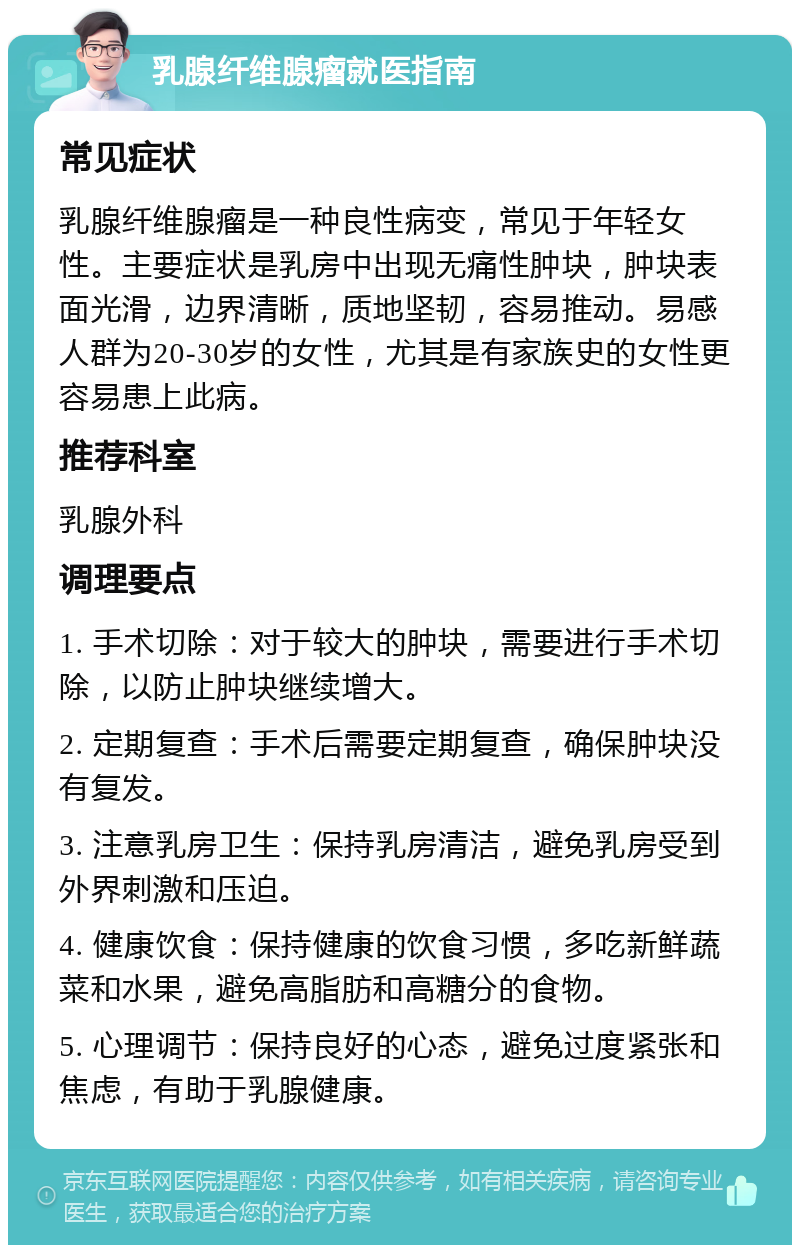 乳腺纤维腺瘤就医指南 常见症状 乳腺纤维腺瘤是一种良性病变，常见于年轻女性。主要症状是乳房中出现无痛性肿块，肿块表面光滑，边界清晰，质地坚韧，容易推动。易感人群为20-30岁的女性，尤其是有家族史的女性更容易患上此病。 推荐科室 乳腺外科 调理要点 1. 手术切除：对于较大的肿块，需要进行手术切除，以防止肿块继续增大。 2. 定期复查：手术后需要定期复查，确保肿块没有复发。 3. 注意乳房卫生：保持乳房清洁，避免乳房受到外界刺激和压迫。 4. 健康饮食：保持健康的饮食习惯，多吃新鲜蔬菜和水果，避免高脂肪和高糖分的食物。 5. 心理调节：保持良好的心态，避免过度紧张和焦虑，有助于乳腺健康。