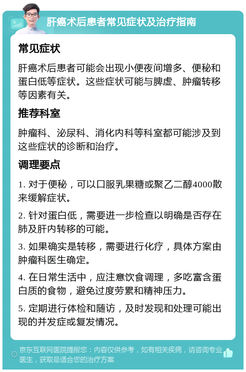 肝癌术后患者常见症状及治疗指南 常见症状 肝癌术后患者可能会出现小便夜间增多、便秘和蛋白低等症状。这些症状可能与脾虚、肿瘤转移等因素有关。 推荐科室 肿瘤科、泌尿科、消化内科等科室都可能涉及到这些症状的诊断和治疗。 调理要点 1. 对于便秘，可以口服乳果糖或聚乙二醇4000散来缓解症状。 2. 针对蛋白低，需要进一步检查以明确是否存在肺及肝内转移的可能。 3. 如果确实是转移，需要进行化疗，具体方案由肿瘤科医生确定。 4. 在日常生活中，应注意饮食调理，多吃富含蛋白质的食物，避免过度劳累和精神压力。 5. 定期进行体检和随访，及时发现和处理可能出现的并发症或复发情况。