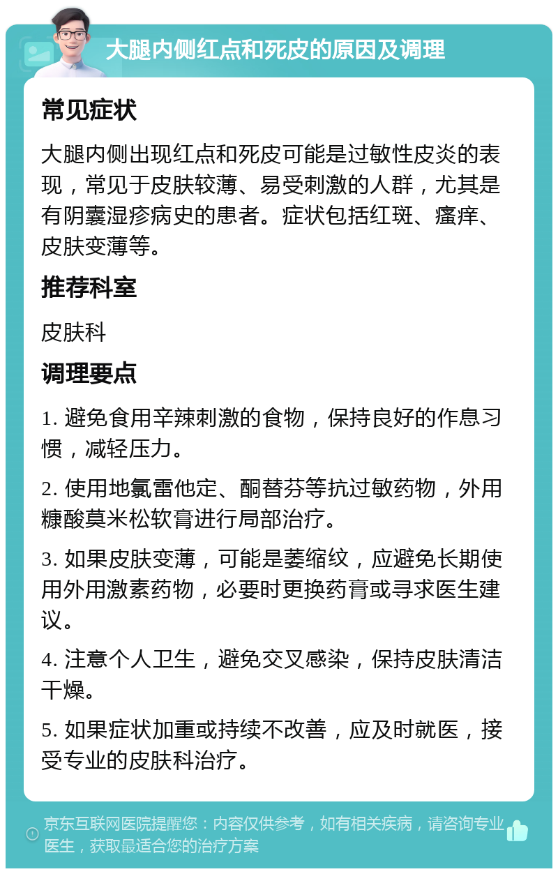 大腿内侧红点和死皮的原因及调理 常见症状 大腿内侧出现红点和死皮可能是过敏性皮炎的表现，常见于皮肤较薄、易受刺激的人群，尤其是有阴囊湿疹病史的患者。症状包括红斑、瘙痒、皮肤变薄等。 推荐科室 皮肤科 调理要点 1. 避免食用辛辣刺激的食物，保持良好的作息习惯，减轻压力。 2. 使用地氯雷他定、酮替芬等抗过敏药物，外用糠酸莫米松软膏进行局部治疗。 3. 如果皮肤变薄，可能是萎缩纹，应避免长期使用外用激素药物，必要时更换药膏或寻求医生建议。 4. 注意个人卫生，避免交叉感染，保持皮肤清洁干燥。 5. 如果症状加重或持续不改善，应及时就医，接受专业的皮肤科治疗。