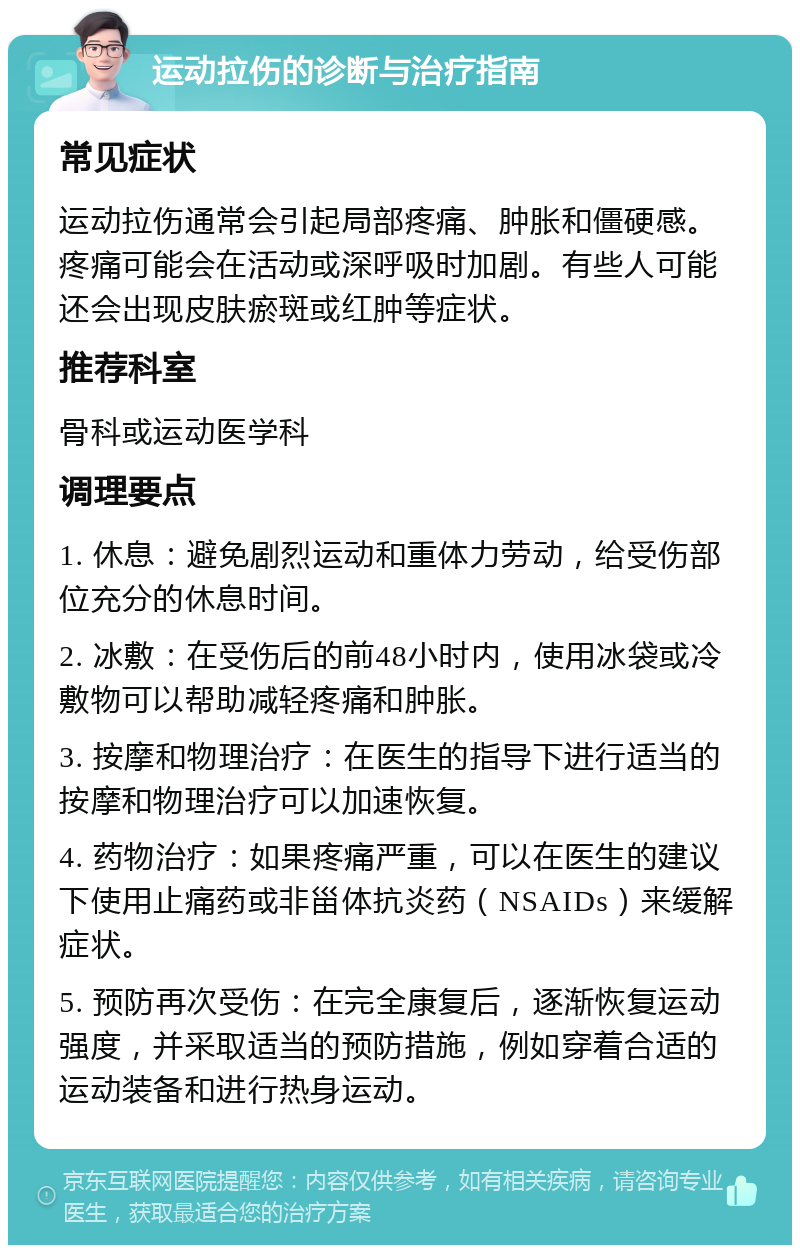 运动拉伤的诊断与治疗指南 常见症状 运动拉伤通常会引起局部疼痛、肿胀和僵硬感。疼痛可能会在活动或深呼吸时加剧。有些人可能还会出现皮肤瘀斑或红肿等症状。 推荐科室 骨科或运动医学科 调理要点 1. 休息：避免剧烈运动和重体力劳动，给受伤部位充分的休息时间。 2. 冰敷：在受伤后的前48小时内，使用冰袋或冷敷物可以帮助减轻疼痛和肿胀。 3. 按摩和物理治疗：在医生的指导下进行适当的按摩和物理治疗可以加速恢复。 4. 药物治疗：如果疼痛严重，可以在医生的建议下使用止痛药或非甾体抗炎药（NSAIDs）来缓解症状。 5. 预防再次受伤：在完全康复后，逐渐恢复运动强度，并采取适当的预防措施，例如穿着合适的运动装备和进行热身运动。