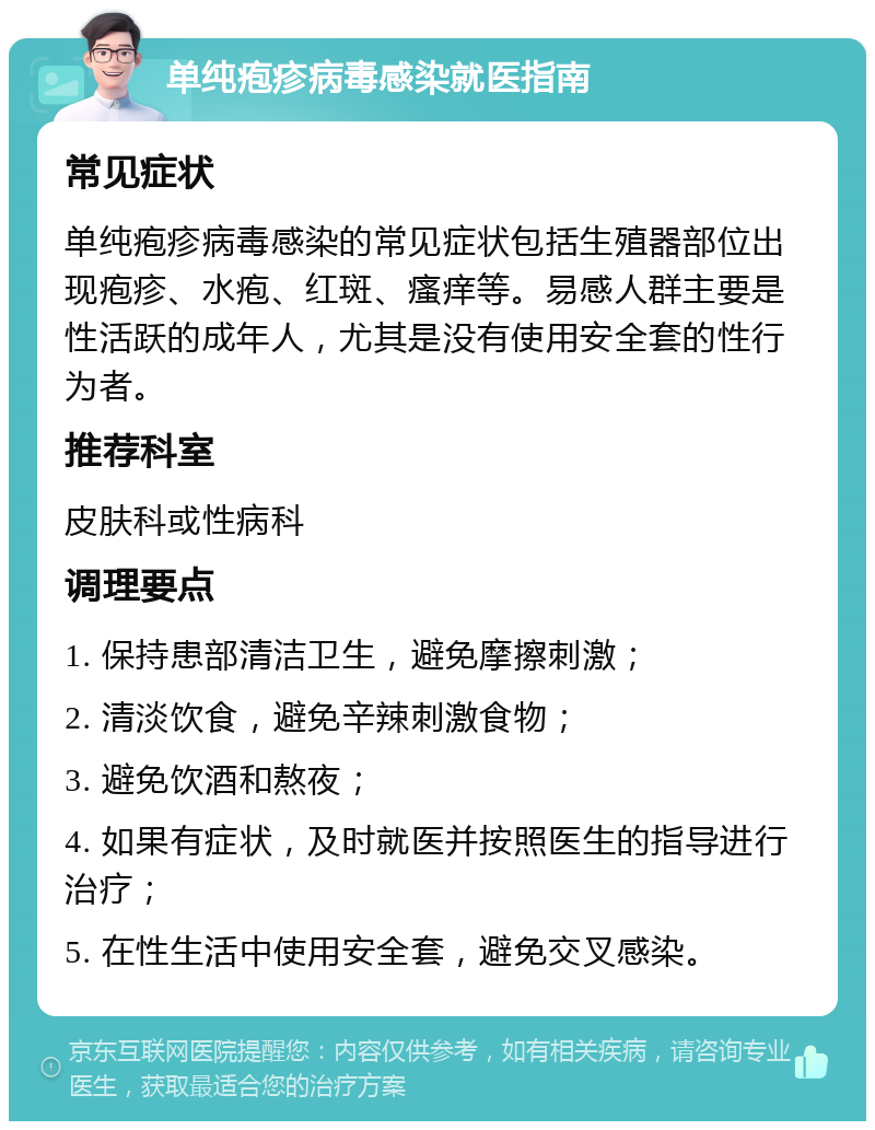 单纯疱疹病毒感染就医指南 常见症状 单纯疱疹病毒感染的常见症状包括生殖器部位出现疱疹、水疱、红斑、瘙痒等。易感人群主要是性活跃的成年人，尤其是没有使用安全套的性行为者。 推荐科室 皮肤科或性病科 调理要点 1. 保持患部清洁卫生，避免摩擦刺激； 2. 清淡饮食，避免辛辣刺激食物； 3. 避免饮酒和熬夜； 4. 如果有症状，及时就医并按照医生的指导进行治疗； 5. 在性生活中使用安全套，避免交叉感染。