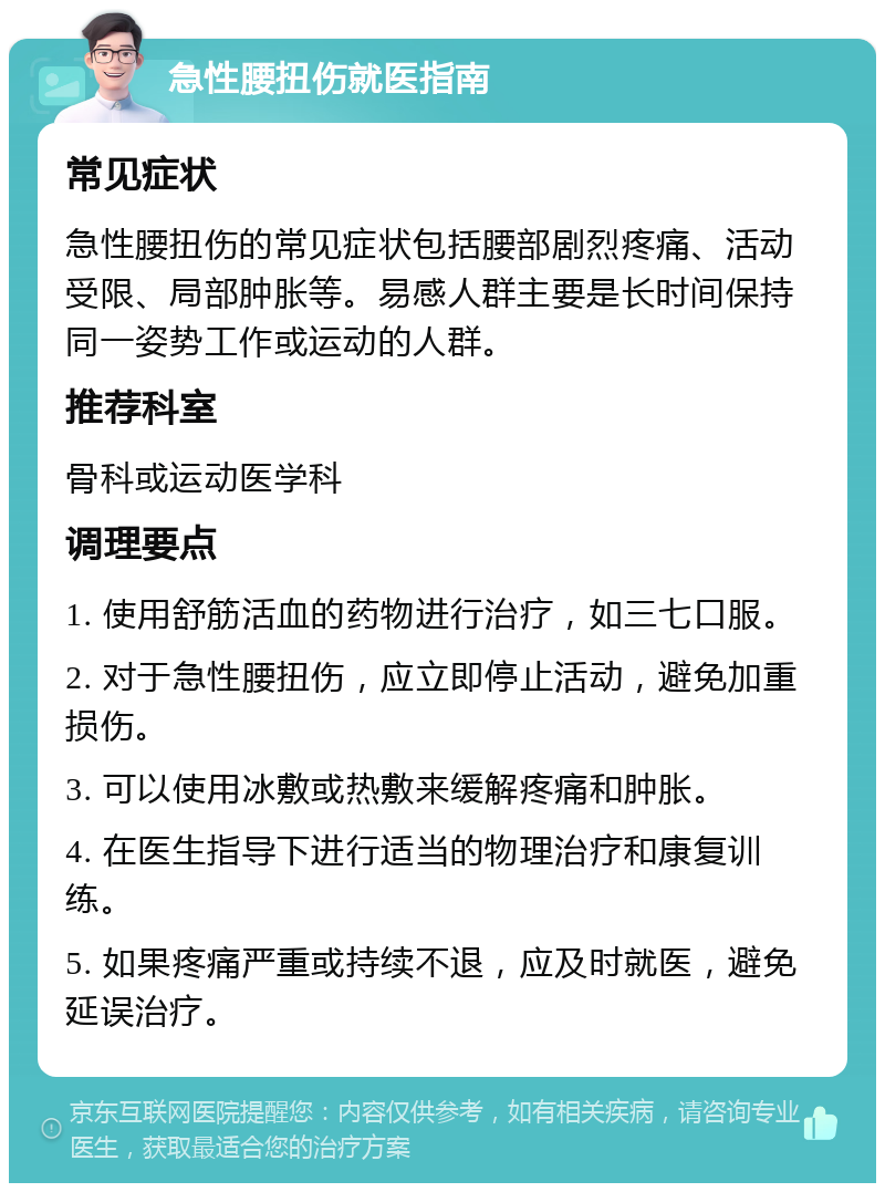 急性腰扭伤就医指南 常见症状 急性腰扭伤的常见症状包括腰部剧烈疼痛、活动受限、局部肿胀等。易感人群主要是长时间保持同一姿势工作或运动的人群。 推荐科室 骨科或运动医学科 调理要点 1. 使用舒筋活血的药物进行治疗，如三七口服。 2. 对于急性腰扭伤，应立即停止活动，避免加重损伤。 3. 可以使用冰敷或热敷来缓解疼痛和肿胀。 4. 在医生指导下进行适当的物理治疗和康复训练。 5. 如果疼痛严重或持续不退，应及时就医，避免延误治疗。