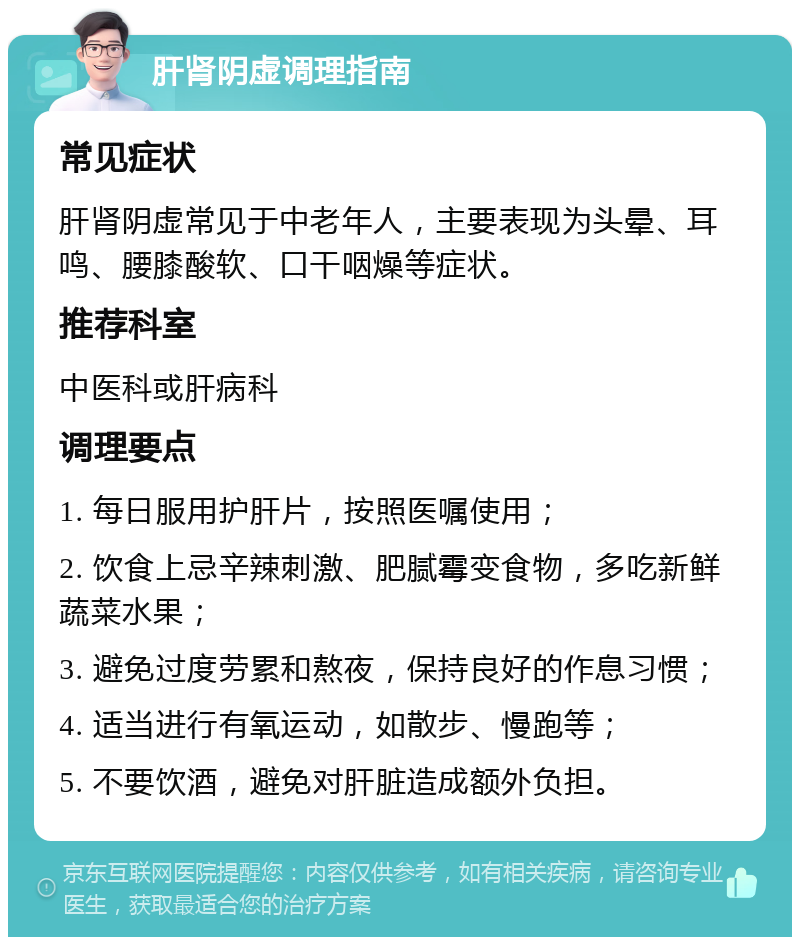 肝肾阴虚调理指南 常见症状 肝肾阴虚常见于中老年人，主要表现为头晕、耳鸣、腰膝酸软、口干咽燥等症状。 推荐科室 中医科或肝病科 调理要点 1. 每日服用护肝片，按照医嘱使用； 2. 饮食上忌辛辣刺激、肥腻霉变食物，多吃新鲜蔬菜水果； 3. 避免过度劳累和熬夜，保持良好的作息习惯； 4. 适当进行有氧运动，如散步、慢跑等； 5. 不要饮酒，避免对肝脏造成额外负担。