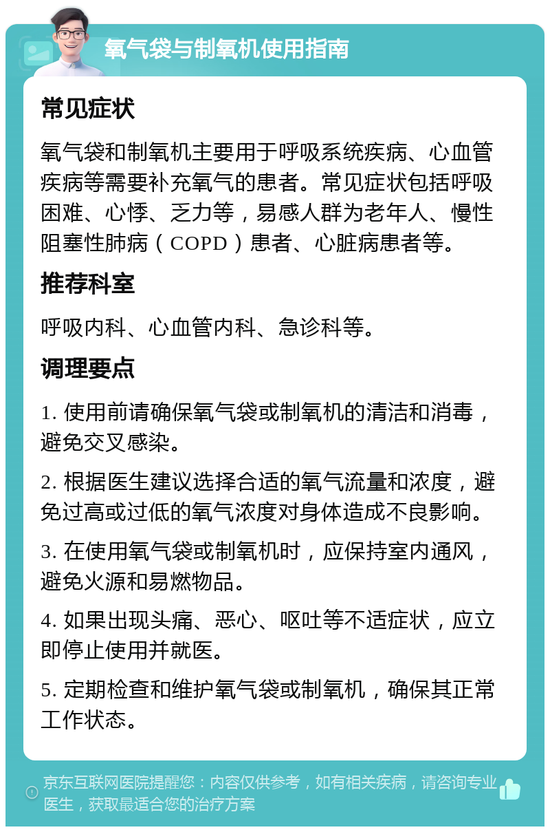 氧气袋与制氧机使用指南 常见症状 氧气袋和制氧机主要用于呼吸系统疾病、心血管疾病等需要补充氧气的患者。常见症状包括呼吸困难、心悸、乏力等，易感人群为老年人、慢性阻塞性肺病（COPD）患者、心脏病患者等。 推荐科室 呼吸内科、心血管内科、急诊科等。 调理要点 1. 使用前请确保氧气袋或制氧机的清洁和消毒，避免交叉感染。 2. 根据医生建议选择合适的氧气流量和浓度，避免过高或过低的氧气浓度对身体造成不良影响。 3. 在使用氧气袋或制氧机时，应保持室内通风，避免火源和易燃物品。 4. 如果出现头痛、恶心、呕吐等不适症状，应立即停止使用并就医。 5. 定期检查和维护氧气袋或制氧机，确保其正常工作状态。