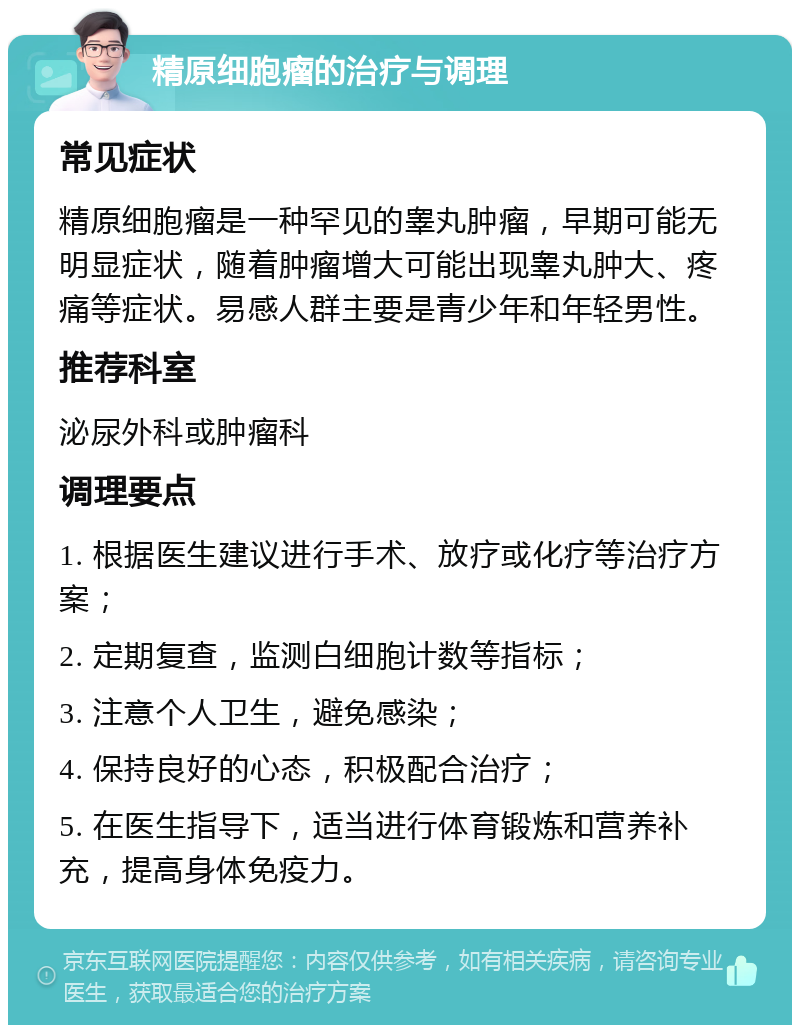 精原细胞瘤的治疗与调理 常见症状 精原细胞瘤是一种罕见的睾丸肿瘤，早期可能无明显症状，随着肿瘤增大可能出现睾丸肿大、疼痛等症状。易感人群主要是青少年和年轻男性。 推荐科室 泌尿外科或肿瘤科 调理要点 1. 根据医生建议进行手术、放疗或化疗等治疗方案； 2. 定期复查，监测白细胞计数等指标； 3. 注意个人卫生，避免感染； 4. 保持良好的心态，积极配合治疗； 5. 在医生指导下，适当进行体育锻炼和营养补充，提高身体免疫力。